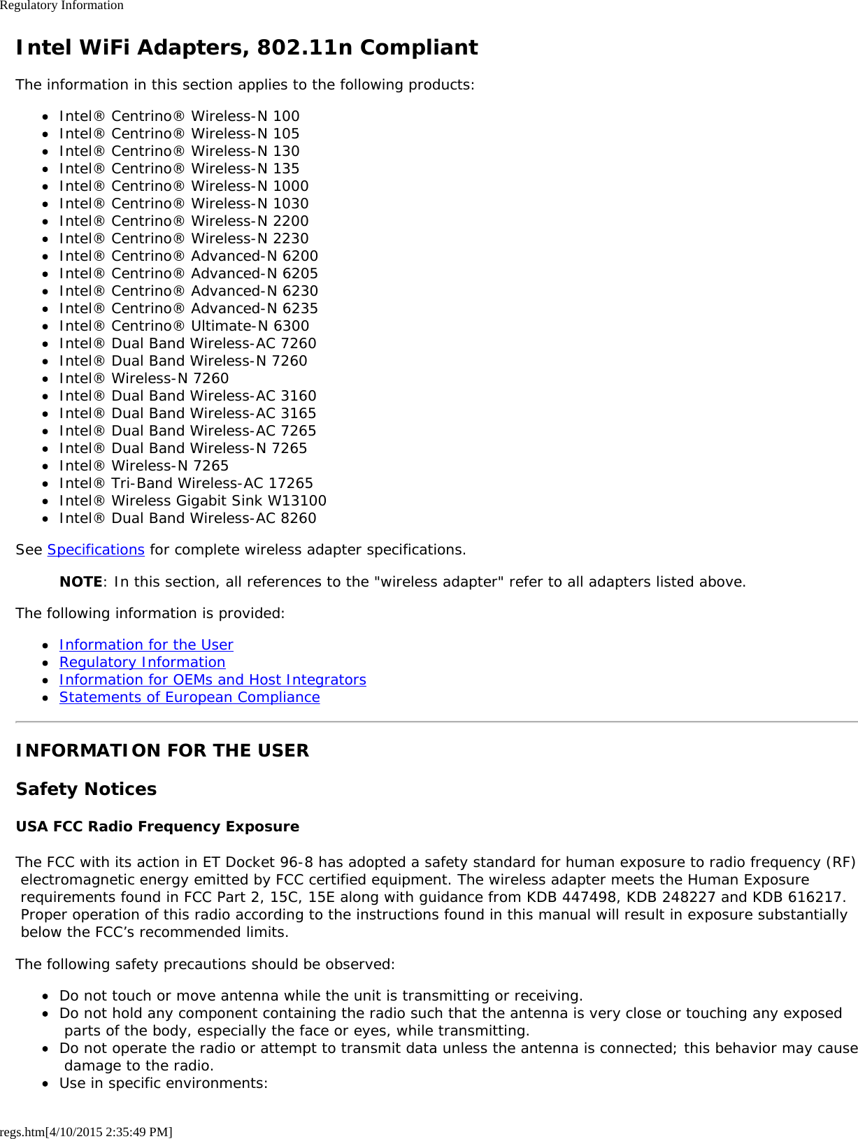 Regulatory Informationregs.htm[4/10/2015 2:35:49 PM]Intel WiFi Adapters, 802.11n CompliantThe information in this section applies to the following products:Intel® Centrino® Wireless-N 100Intel® Centrino® Wireless-N 105Intel® Centrino® Wireless-N 130Intel® Centrino® Wireless-N 135Intel® Centrino® Wireless-N 1000Intel® Centrino® Wireless-N 1030Intel® Centrino® Wireless-N 2200Intel® Centrino® Wireless-N 2230Intel® Centrino® Advanced-N 6200Intel® Centrino® Advanced-N 6205Intel® Centrino® Advanced-N 6230Intel® Centrino® Advanced-N 6235Intel® Centrino® Ultimate-N 6300Intel® Dual Band Wireless-AC 7260Intel® Dual Band Wireless-N 7260Intel® Wireless-N 7260Intel® Dual Band Wireless-AC 3160Intel® Dual Band Wireless-AC 3165Intel® Dual Band Wireless-AC 7265Intel® Dual Band Wireless-N 7265Intel® Wireless-N 7265Intel® Tri-Band Wireless-AC 17265Intel® Wireless Gigabit Sink W13100Intel® Dual Band Wireless-AC 8260See Specifications for complete wireless adapter specifications.NOTE: In this section, all references to the &quot;wireless adapter&quot; refer to all adapters listed above.The following information is provided:Information for the UserRegulatory InformationInformation for OEMs and Host IntegratorsStatements of European ComplianceINFORMATION FOR THE USERSafety NoticesUSA FCC Radio Frequency ExposureThe FCC with its action in ET Docket 96-8 has adopted a safety standard for human exposure to radio frequency (RF) electromagnetic energy emitted by FCC certified equipment. The wireless adapter meets the Human Exposure requirements found in FCC Part 2, 15C, 15E along with guidance from KDB 447498, KDB 248227 and KDB 616217. Proper operation of this radio according to the instructions found in this manual will result in exposure substantially below the FCC’s recommended limits.The following safety precautions should be observed:Do not touch or move antenna while the unit is transmitting or receiving.Do not hold any component containing the radio such that the antenna is very close or touching any exposed parts of the body, especially the face or eyes, while transmitting.Do not operate the radio or attempt to transmit data unless the antenna is connected; this behavior may cause damage to the radio.Use in specific environments: