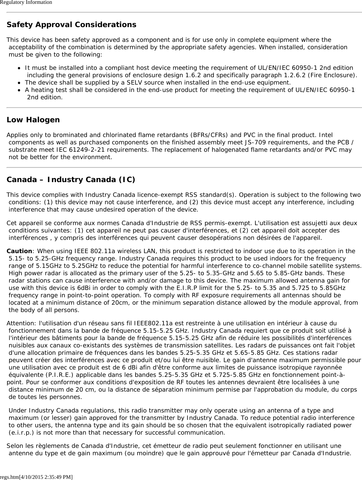 Regulatory Informationregs.htm[4/10/2015 2:35:49 PM]Safety Approval ConsiderationsThis device has been safety approved as a component and is for use only in complete equipment where the acceptability of the combination is determined by the appropriate safety agencies. When installed, consideration must be given to the following:It must be installed into a compliant host device meeting the requirement of UL/EN/IEC 60950-1 2nd edition including the general provisions of enclosure design 1.6.2 and specifically paragraph 1.2.6.2 (Fire Enclosure).The device shall be supplied by a SELV source when installed in the end-use equipment.A heating test shall be considered in the end-use product for meeting the requirement of UL/EN/IEC 60950-1 2nd edition.Low HalogenApplies only to brominated and chlorinated flame retardants (BFRs/CFRs) and PVC in the final product. Intel components as well as purchased components on the finished assembly meet JS-709 requirements, and the PCB / substrate meet IEC 61249-2-21 requirements. The replacement of halogenated flame retardants and/or PVC may not be better for the environment.Canada – Industry Canada (IC)This device complies with Industry Canada licence-exempt RSS standard(s). Operation is subject to the following two conditions: (1) this device may not cause interference, and (2) this device must accept any interference, including interference that may cause undesired operation of the device.Cet appareil se conforme aux normes Canada d&apos;Industrie de RSS permis-exempt. L&apos;utilisation est assujetti aux deux conditions suivantes: (1) cet appareil ne peut pas causer d&apos;interférences, et (2) cet appareil doit accepter des interférences , y compris des interférences qui peuvent causer desopérations non désirées de l&apos;appareil.Caution: When using IEEE 802.11a wireless LAN, this product is restricted to indoor use due to its operation in the 5.15- to 5.25-GHz frequency range. Industry Canada requires this product to be used indoors for the frequency range of 5.15GHz to 5.25GHz to reduce the potential for harmful interference to co-channel mobile satellite systems. High power radar is allocated as the primary user of the 5.25- to 5.35-GHz and 5.65 to 5.85-GHz bands. These radar stations can cause interference with and/or damage to this device. The maximum allowed antenna gain for use with this device is 6dBi in order to comply with the E.I.R.P limit for the 5.25- to 5.35 and 5.725 to 5.85GHz frequency range in point-to-point operation. To comply with RF exposure requirements all antennas should be located at a minimum distance of 20cm, or the minimum separation distance allowed by the module approval, from the body of all persons.Attention: l&apos;utilisation d&apos;un réseau sans fil IEEE802.11a est restreinte à une utilisation en intérieur à cause du fonctionnement dans la bande de fréquence 5.15-5.25 GHz. Industry Canada requiert que ce produit soit utilisé à l&apos;intérieur des bâtiments pour la bande de fréquence 5.15-5.25 GHz afin de réduire les possibilités d&apos;interférences nuisibles aux canaux co-existants des systèmes de transmission satellites. Les radars de puissances ont fait l&apos;objet d&apos;une allocation primaire de fréquences dans les bandes 5.25-5.35 GHz et 5.65-5.85 GHz. Ces stations radar peuvent créer des interférences avec ce produit et/ou lui être nuisible. Le gain d&apos;antenne maximum permissible pour une utilisation avec ce produit est de 6 dBi afin d&apos;être conforme aux limites de puissance isotropique rayonnée équivalente (P.I.R.E.) applicable dans les bandes 5.25-5.35 GHz et 5.725-5.85 GHz en fonctionnement point-à-point. Pour se conformer aux conditions d&apos;exposition de RF toutes les antennes devraient être localisées à une distance minimum de 20 cm, ou la distance de séparation minimum permise par l&apos;approbation du module, du corps de toutes les personnes. Under Industry Canada regulations, this radio transmitter may only operate using an antenna of a type and maximum (or lesser) gain approved for the transmitter by Industry Canada. To reduce potential radio interference to other users, the antenna type and its gain should be so chosen that the equivalent isotropically radiated power (e.i.r.p.) is not more than that necessary for successful communication.Selon les règlements de Canada d&apos;Industrie, cet émetteur de radio peut seulement fonctionner en utilisant une antenne du type et de gain maximum (ou moindre) que le gain approuvé pour l&apos;émetteur par Canada d&apos;Industrie.