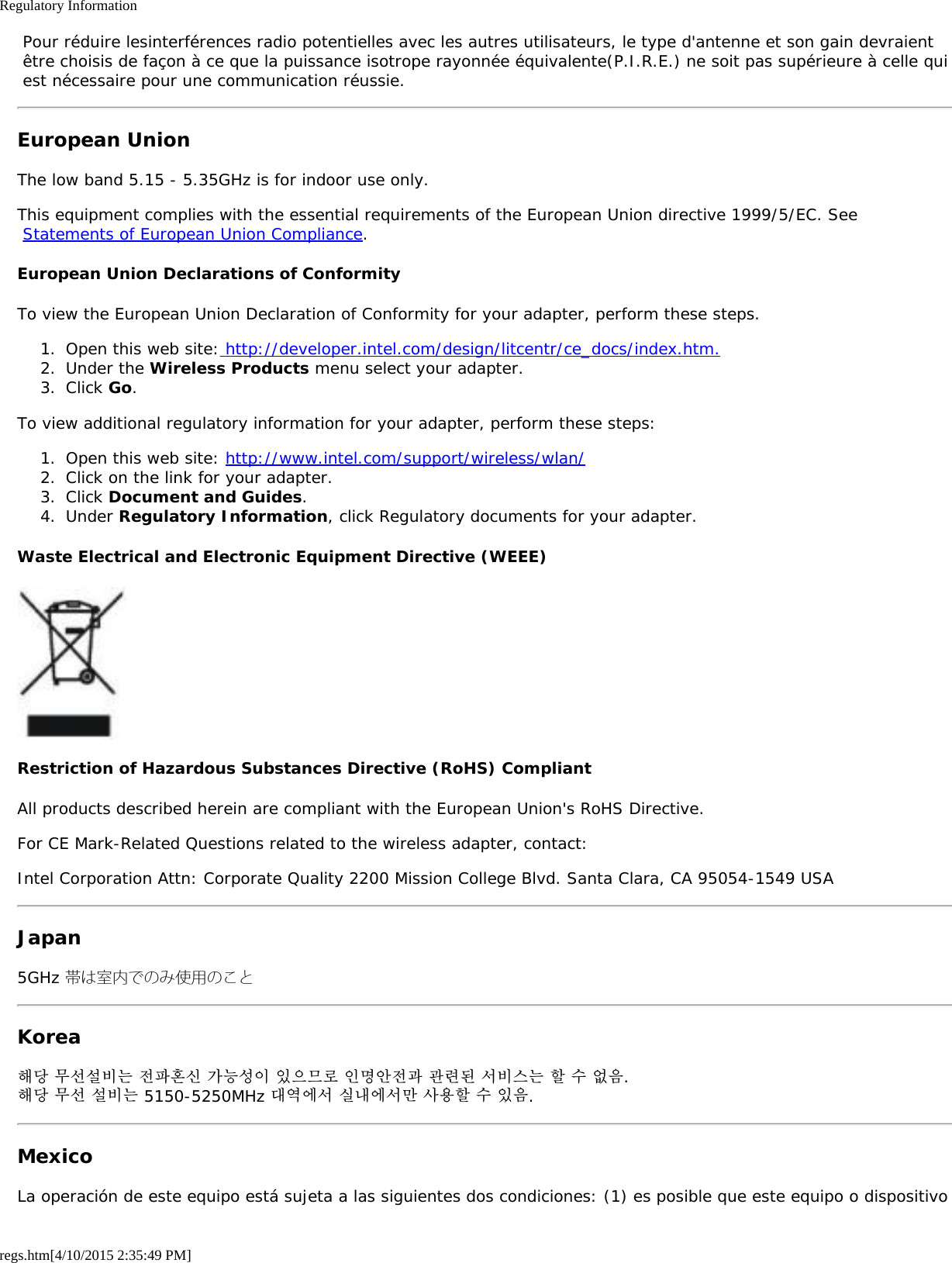 Regulatory Informationregs.htm[4/10/2015 2:35:49 PM] Pour réduire lesinterférences radio potentielles avec les autres utilisateurs, le type d&apos;antenne et son gain devraient être choisis de façon à ce que la puissance isotrope rayonnée équivalente(P.I.R.E.) ne soit pas supérieure à celle qui est nécessaire pour une communication réussie.European UnionThe low band 5.15 - 5.35GHz is for indoor use only.This equipment complies with the essential requirements of the European Union directive 1999/5/EC. See Statements of European Union Compliance.European Union Declarations of ConformityTo view the European Union Declaration of Conformity for your adapter, perform these steps.1.  Open this web site: http://developer.intel.com/design/litcentr/ce_docs/index.htm.2.  Under the Wireless Products menu select your adapter.3.  Click Go.To view additional regulatory information for your adapter, perform these steps:1.  Open this web site: http://www.intel.com/support/wireless/wlan/2.  Click on the link for your adapter.3.  Click Document and Guides.4.  Under Regulatory Information, click Regulatory documents for your adapter.Waste Electrical and Electronic Equipment Directive (WEEE)Restriction of Hazardous Substances Directive (RoHS) CompliantAll products described herein are compliant with the European Union&apos;s RoHS Directive.For CE Mark-Related Questions related to the wireless adapter, contact:Intel Corporation Attn: Corporate Quality 2200 Mission College Blvd. Santa Clara, CA 95054-1549 USAJapan5GHz 帯は室内でのみ使用のことKorea해당 무선설비는 전파혼신 가능성이 있으므로 인명안전과 관련된 서비스는 할 수 없음.해당 무선 설비는 5150-5250MHz 대역에서 실내에서만 사용할 수 있음.MexicoLa operación de este equipo está sujeta a las siguientes dos condiciones: (1) es posible que este equipo o dispositivo