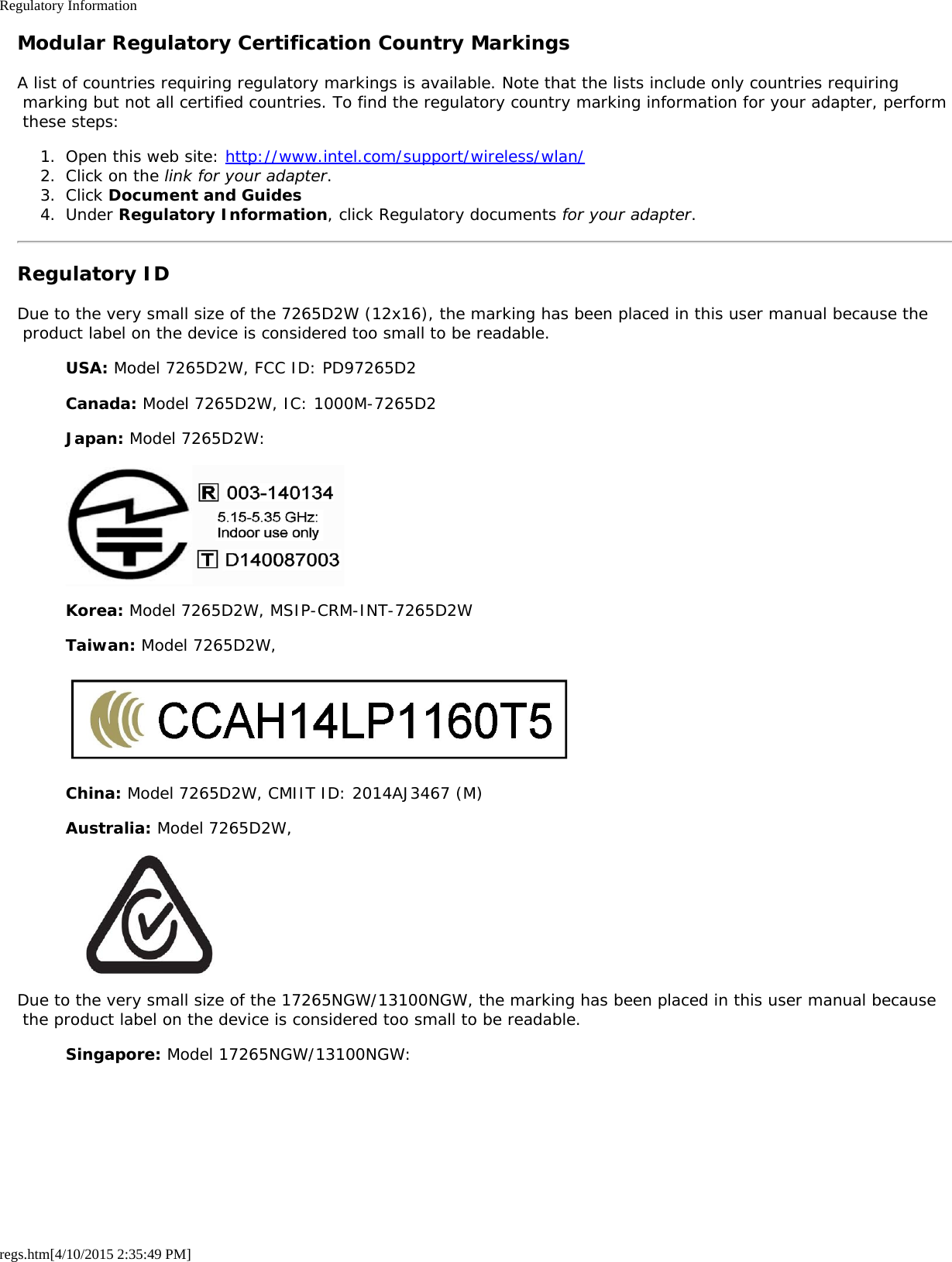 Regulatory Informationregs.htm[4/10/2015 2:35:49 PM]Modular Regulatory Certification Country MarkingsA list of countries requiring regulatory markings is available. Note that the lists include only countries requiring marking but not all certified countries. To find the regulatory country marking information for your adapter, perform these steps:1.  Open this web site: http://www.intel.com/support/wireless/wlan/2.  Click on the link for your adapter.3.  Click Document and Guides4.  Under Regulatory Information, click Regulatory documents for your adapter.Regulatory IDDue to the very small size of the 7265D2W (12x16), the marking has been placed in this user manual because the product label on the device is considered too small to be readable.USA: Model 7265D2W, FCC ID: PD97265D2Canada: Model 7265D2W, IC: 1000M-7265D2Japan: Model 7265D2W:Korea: Model 7265D2W, MSIP-CRM-INT-7265D2WTaiwan: Model 7265D2W,China: Model 7265D2W, CMIIT ID: 2014AJ3467 (M)Australia: Model 7265D2W,Due to the very small size of the 17265NGW/13100NGW, the marking has been placed in this user manual because the product label on the device is considered too small to be readable.Singapore: Model 17265NGW/13100NGW: