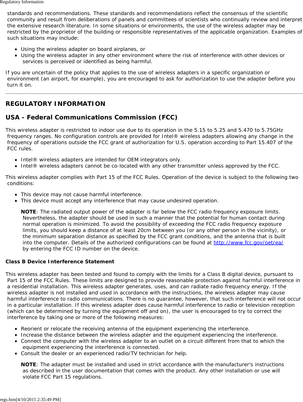 Regulatory Informationregs.htm[4/10/2015 2:35:49 PM] standards and recommendations. These standards and recommendations reflect the consensus of the scientific community and result from deliberations of panels and committees of scientists who continually review and interpret the extensive research literature. In some situations or environments, the use of the wireless adapter may be restricted by the proprietor of the building or responsible representatives of the applicable organization. Examples of such situations may include:Using the wireless adapter on board airplanes, orUsing the wireless adapter in any other environment where the risk of interference with other devices or services is perceived or identified as being harmful.If you are uncertain of the policy that applies to the use of wireless adapters in a specific organization or environment (an airport, for example), you are encouraged to ask for authorization to use the adapter before you turn it on.REGULATORY INFORMATIONUSA - Federal Communications Commission (FCC)This wireless adapter is restricted to indoor use due to its operation in the 5.15 to 5.25 and 5.470 to 5.75GHz frequency ranges. No configuration controls are provided for Intel® wireless adapters allowing any change in the frequency of operations outside the FCC grant of authorization for U.S. operation according to Part 15.407 of the FCC rules.Intel® wireless adapters are intended for OEM integrators only.Intel® wireless adapters cannot be co-located with any other transmitter unless approved by the FCC.This wireless adapter complies with Part 15 of the FCC Rules. Operation of the device is subject to the following two conditions:This device may not cause harmful interference.This device must accept any interference that may cause undesired operation.NOTE: The radiated output power of the adapter is far below the FCC radio frequency exposure limits. Nevertheless, the adapter should be used in such a manner that the potential for human contact during normal operation is minimized. To avoid the possibility of exceeding the FCC radio frequency exposure limits, you should keep a distance of at least 20cm between you (or any other person in the vicinity), or the minimum separation distance as specified by the FCC grant conditions, and the antenna that is built into the computer. Details of the authorized configurations can be found at http://www.fcc.gov/oet/ea/ by entering the FCC ID number on the device.Class B Device Interference StatementThis wireless adapter has been tested and found to comply with the limits for a Class B digital device, pursuant to Part 15 of the FCC Rules. These limits are designed to provide reasonable protection against harmful interference in a residential installation. This wireless adapter generates, uses, and can radiate radio frequency energy. If the wireless adapter is not installed and used in accordance with the instructions, the wireless adapter may cause harmful interference to radio communications. There is no guarantee, however, that such interference will not occur in a particular installation. If this wireless adapter does cause harmful interference to radio or television reception (which can be determined by turning the equipment off and on), the user is encouraged to try to correct the interference by taking one or more of the following measures:Reorient or relocate the receiving antenna of the equipment experiencing the interference.Increase the distance between the wireless adapter and the equipment experiencing the interference.Connect the computer with the wireless adapter to an outlet on a circuit different from that to which the equipment experiencing the interference is connected.Consult the dealer or an experienced radio/TV technician for help.NOTE: The adapter must be installed and used in strict accordance with the manufacturer&apos;s instructions as described in the user documentation that comes with the product. Any other installation or use will violate FCC Part 15 regulations.