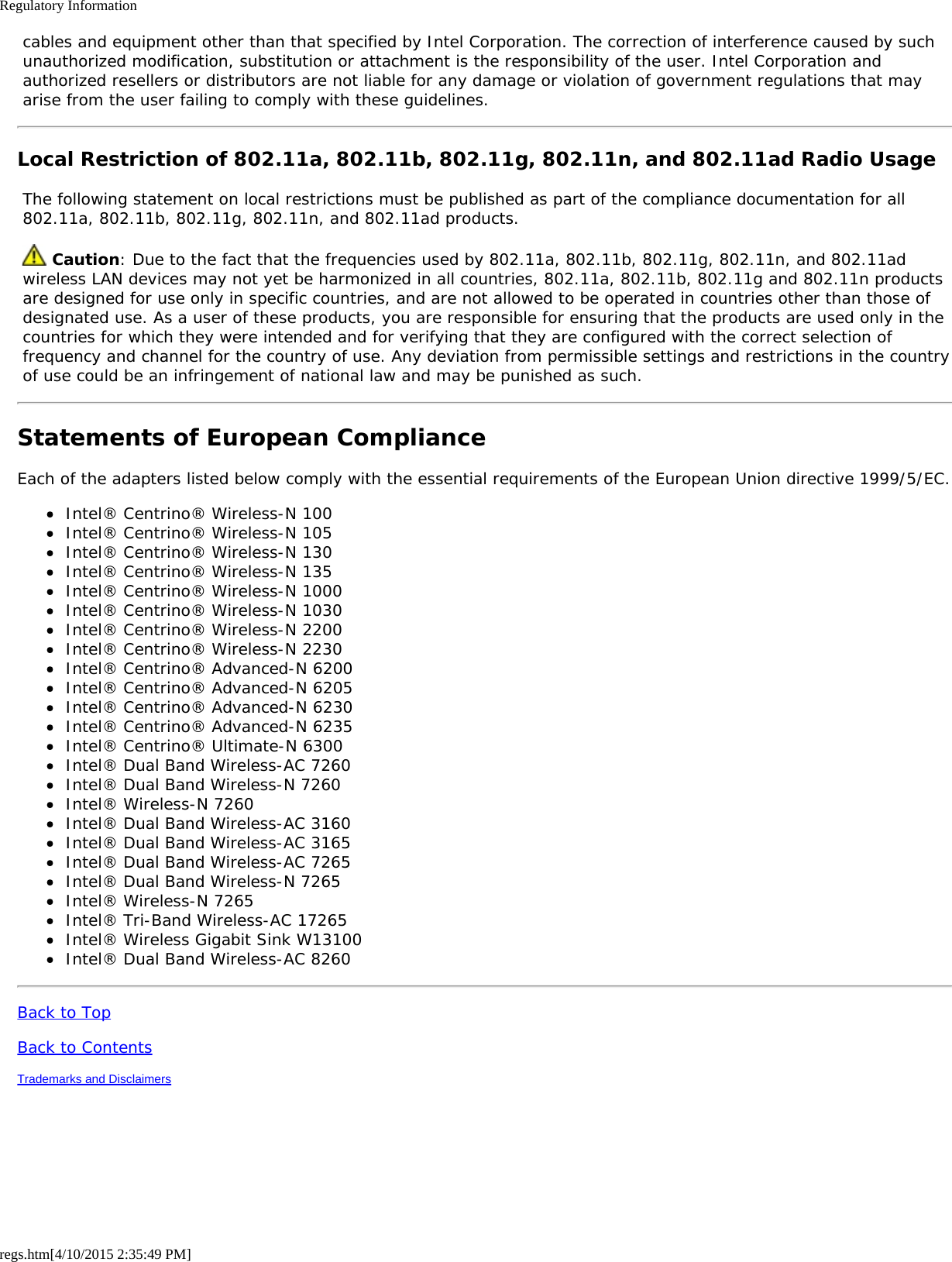 Regulatory Informationregs.htm[4/10/2015 2:35:49 PM] cables and equipment other than that specified by Intel Corporation. The correction of interference caused by such unauthorized modification, substitution or attachment is the responsibility of the user. Intel Corporation and authorized resellers or distributors are not liable for any damage or violation of government regulations that may arise from the user failing to comply with these guidelines.Local Restriction of 802.11a, 802.11b, 802.11g, 802.11n, and 802.11ad Radio Usage The following statement on local restrictions must be published as part of the compliance documentation for all 802.11a, 802.11b, 802.11g, 802.11n, and 802.11ad products.  Caution: Due to the fact that the frequencies used by 802.11a, 802.11b, 802.11g, 802.11n, and 802.11ad wireless LAN devices may not yet be harmonized in all countries, 802.11a, 802.11b, 802.11g and 802.11n products are designed for use only in specific countries, and are not allowed to be operated in countries other than those of designated use. As a user of these products, you are responsible for ensuring that the products are used only in the countries for which they were intended and for verifying that they are configured with the correct selection of frequency and channel for the country of use. Any deviation from permissible settings and restrictions in the country of use could be an infringement of national law and may be punished as such.Statements of European ComplianceEach of the adapters listed below comply with the essential requirements of the European Union directive 1999/5/EC.Intel® Centrino® Wireless-N 100Intel® Centrino® Wireless-N 105Intel® Centrino® Wireless-N 130Intel® Centrino® Wireless-N 135Intel® Centrino® Wireless-N 1000Intel® Centrino® Wireless-N 1030Intel® Centrino® Wireless-N 2200Intel® Centrino® Wireless-N 2230Intel® Centrino® Advanced-N 6200Intel® Centrino® Advanced-N 6205Intel® Centrino® Advanced-N 6230Intel® Centrino® Advanced-N 6235Intel® Centrino® Ultimate-N 6300Intel® Dual Band Wireless-AC 7260Intel® Dual Band Wireless-N 7260Intel® Wireless-N 7260Intel® Dual Band Wireless-AC 3160Intel® Dual Band Wireless-AC 3165Intel® Dual Band Wireless-AC 7265Intel® Dual Band Wireless-N 7265Intel® Wireless-N 7265Intel® Tri-Band Wireless-AC 17265Intel® Wireless Gigabit Sink W13100Intel® Dual Band Wireless-AC 8260Back to TopBack to ContentsTrademarks and Disclaimers