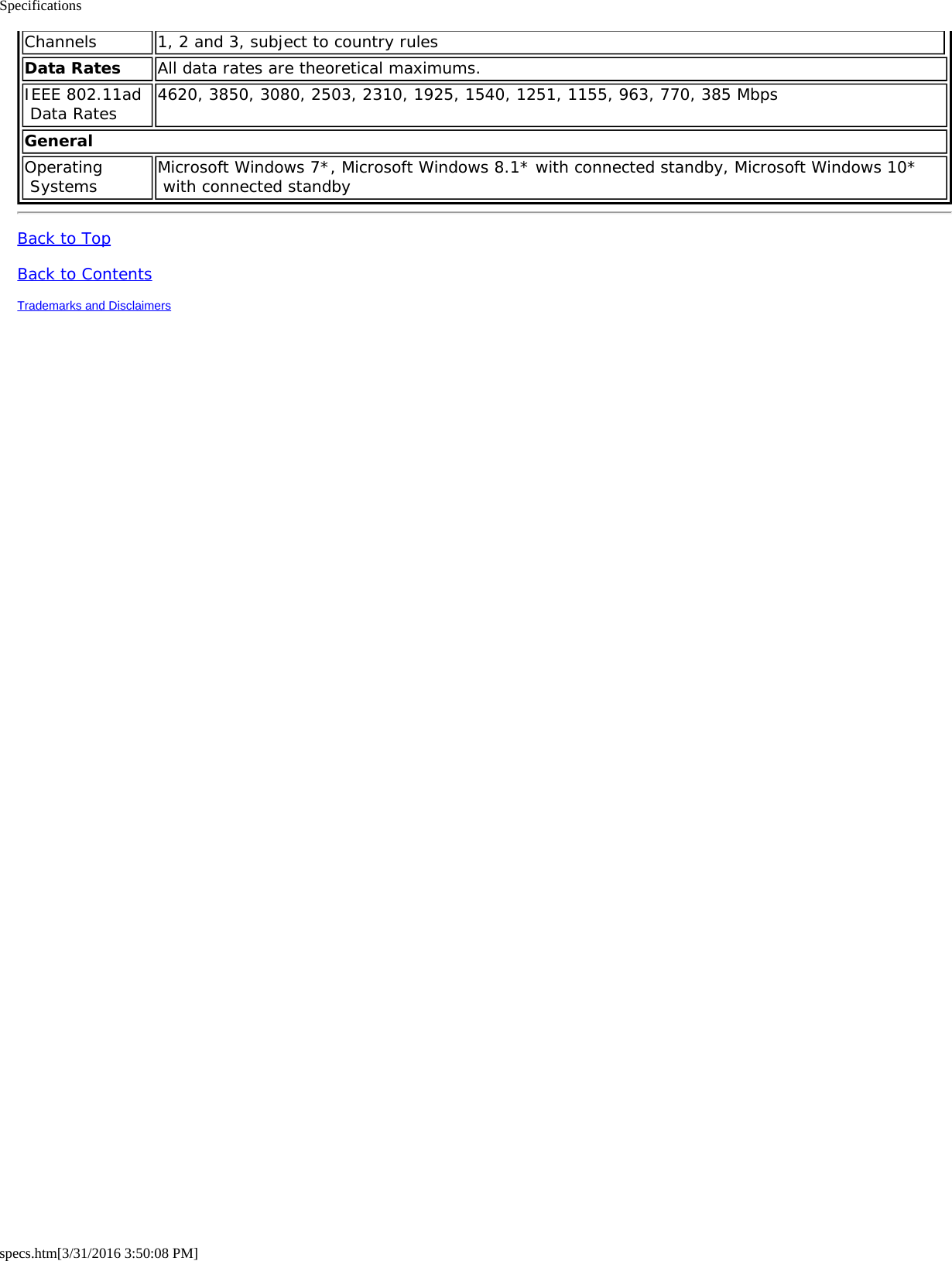 Specificationsspecs.htm[3/31/2016 3:50:08 PM]Channels 1, 2 and 3, subject to country rulesData Rates All data rates are theoretical maximums.IEEE 802.11ad Data Rates 4620, 3850, 3080, 2503, 2310, 1925, 1540, 1251, 1155, 963, 770, 385 MbpsGeneralOperating Systems Microsoft Windows 7*, Microsoft Windows 8.1* with connected standby, Microsoft Windows 10* with connected standbyBack to TopBack to ContentsTrademarks and Disclaimers