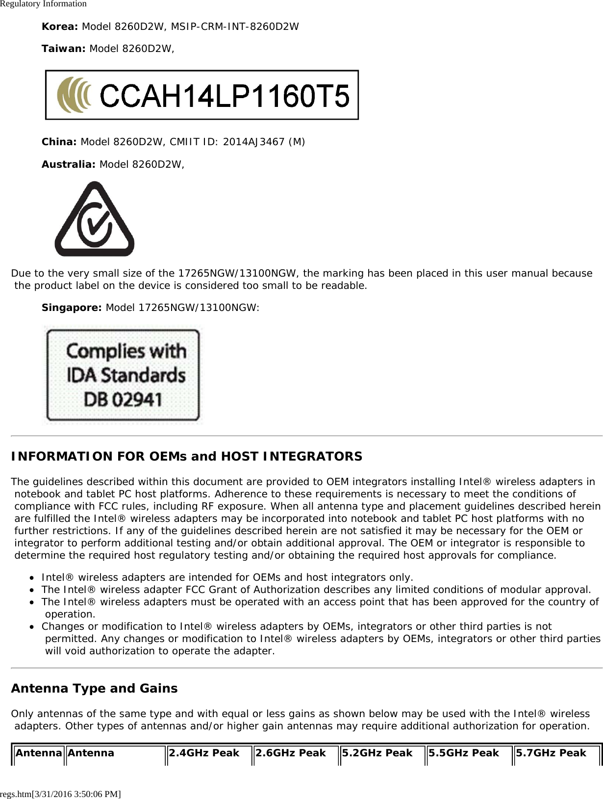 Regulatory Informationregs.htm[3/31/2016 3:50:06 PM]Korea: Model 8260D2W, MSIP-CRM-INT-8260D2WTaiwan: Model 8260D2W,China: Model 8260D2W, CMIIT ID: 2014AJ3467 (M)Australia: Model 8260D2W,Due to the very small size of the 17265NGW/13100NGW, the marking has been placed in this user manual because the product label on the device is considered too small to be readable.Singapore: Model 17265NGW/13100NGW:INFORMATION FOR OEMs and HOST INTEGRATORSThe guidelines described within this document are provided to OEM integrators installing Intel® wireless adapters in notebook and tablet PC host platforms. Adherence to these requirements is necessary to meet the conditions of compliance with FCC rules, including RF exposure. When all antenna type and placement guidelines described herein are fulfilled the Intel® wireless adapters may be incorporated into notebook and tablet PC host platforms with no further restrictions. If any of the guidelines described herein are not satisfied it may be necessary for the OEM or integrator to perform additional testing and/or obtain additional approval. The OEM or integrator is responsible to determine the required host regulatory testing and/or obtaining the required host approvals for compliance.Intel® wireless adapters are intended for OEMs and host integrators only.The Intel® wireless adapter FCC Grant of Authorization describes any limited conditions of modular approval.The Intel® wireless adapters must be operated with an access point that has been approved for the country of operation.Changes or modification to Intel® wireless adapters by OEMs, integrators or other third parties is not permitted. Any changes or modification to Intel® wireless adapters by OEMs, integrators or other third parties will void authorization to operate the adapter.Antenna Type and GainsOnly antennas of the same type and with equal or less gains as shown below may be used with the Intel® wireless adapters. Other types of antennas and/or higher gain antennas may require additional authorization for operation.Antenna Antenna 2.4GHz Peak 2.6GHz Peak 5.2GHz Peak 5.5GHz Peak 5.7GHz Peak