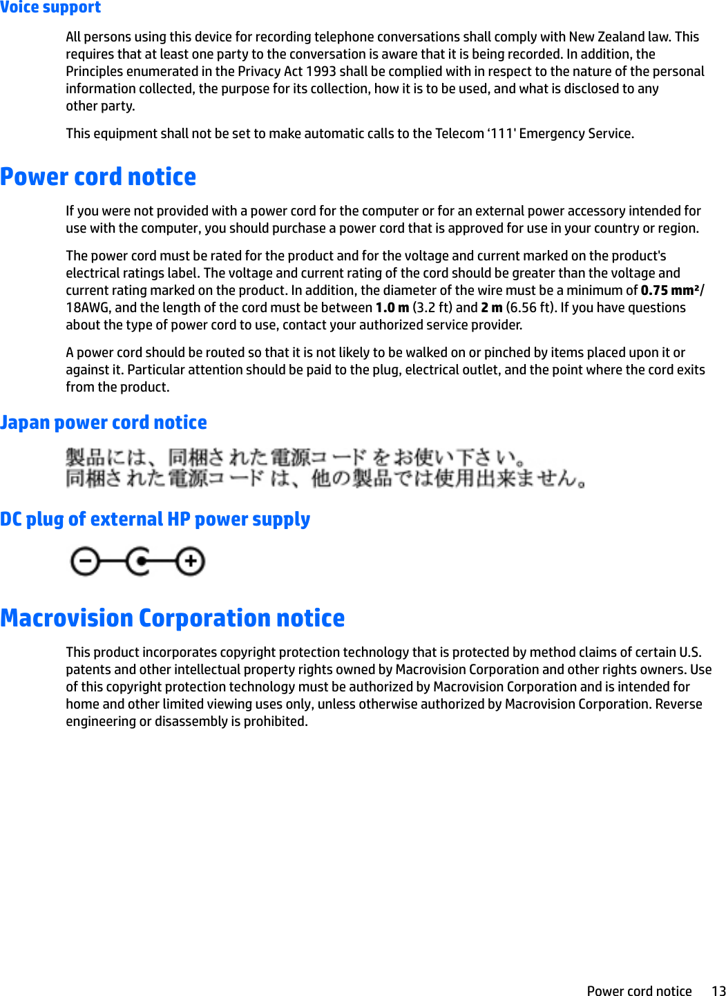 Voice supportAll persons using this device for recording telephone conversations shall comply with New Zealand law. This requires that at least one party to the conversation is aware that it is being recorded. In addition, the Principles enumerated in the Privacy Act 1993 shall be complied with in respect to the nature of the personal information collected, the purpose for its collection, how it is to be used, and what is disclosed to any other party.This equipment shall not be set to make automatic calls to the Telecom ‘111&apos; Emergency Service.Power cord noticeIf you were not provided with a power cord for the computer or for an external power accessory intended for use with the computer, you should purchase a power cord that is approved for use in your country or region.The power cord must be rated for the product and for the voltage and current marked on the product&apos;s electrical ratings label. The voltage and current rating of the cord should be greater than the voltage and current rating marked on the product. In addition, the diameter of the wire must be a minimum of 0.75 mm²/18AWG, and the length of the cord must be between 1.0 m (3.2 ft) and 2 m (6.56 ft). If you have questions about the type of power cord to use, contact your authorized service provider.A power cord should be routed so that it is not likely to be walked on or pinched by items placed upon it or against it. Particular attention should be paid to the plug, electrical outlet, and the point where the cord exits from the product.Japan power cord noticeDC plug of external HP power supplyMacrovision Corporation noticeThis product incorporates copyright protection technology that is protected by method claims of certain U.S. patents and other intellectual property rights owned by Macrovision Corporation and other rights owners. Use of this copyright protection technology must be authorized by Macrovision Corporation and is intended for home and other limited viewing uses only, unless otherwise authorized by Macrovision Corporation. Reverse engineering or disassembly is prohibited.Power cord notice 13