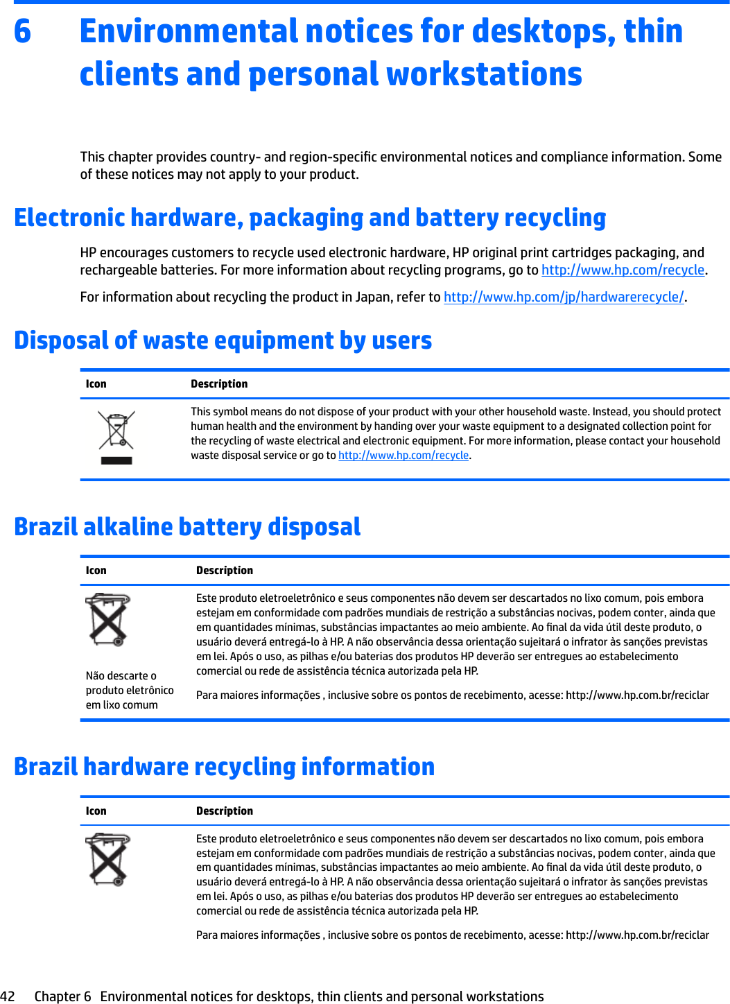 6 Environmental notices for desktops, thin clients and personal workstationsThis chapter provides country- and region-specic environmental notices and compliance information. Some of these notices may not apply to your product. Electronic hardware, packaging and battery recyclingHP encourages customers to recycle used electronic hardware, HP original print cartridges packaging, and rechargeable batteries. For more information about recycling programs, go to http://www.hp.com/recycle.For information about recycling the product in Japan, refer to http://www.hp.com/jp/hardwarerecycle/.Disposal of waste equipment by usersIcon DescriptionThis symbol means do not dispose of your product with your other household waste. Instead, you should protect human health and the environment by handing over your waste equipment to a designated collection point for the recycling of waste electrical and electronic equipment. For more information, please contact your household waste disposal service or go to http://www.hp.com/recycle.Brazil alkaline battery disposalIcon DescriptionNão descarte o produto eletrônico em lixo comumEste produto eletroeletrônico e seus componentes não devem ser descartados no lixo comum, pois embora estejam em conformidade com padrões mundiais de restrição a substâncias nocivas, podem conter, ainda que em quantidades mínimas, substâncias impactantes ao meio ambiente. Ao nal da vida útil deste produto, o usuário deverá entregá-lo à HP. A não observância dessa orientação sujeitará o infrator às sanções previstas em lei. Após o uso, as pilhas e/ou baterias dos produtos HP deverão ser entregues ao estabelecimento comercial ou rede de assistência técnica autorizada pela HP.Para maiores informações , inclusive sobre os pontos de recebimento, acesse: http://www.hp.com.br/reciclarBrazil hardware recycling informationIcon DescriptionEste produto eletroeletrônico e seus componentes não devem ser descartados no lixo comum, pois embora estejam em conformidade com padrões mundiais de restrição a substâncias nocivas, podem conter, ainda que em quantidades mínimas, substâncias impactantes ao meio ambiente. Ao nal da vida útil deste produto, o usuário deverá entregá-lo à HP. A não observância dessa orientação sujeitará o infrator às sanções previstas em lei. Após o uso, as pilhas e/ou baterias dos produtos HP deverão ser entregues ao estabelecimento comercial ou rede de assistência técnica autorizada pela HP.Para maiores informações , inclusive sobre os pontos de recebimento, acesse: http://www.hp.com.br/reciclar42 Chapter 6   Environmental notices for desktops, thin clients and personal workstations