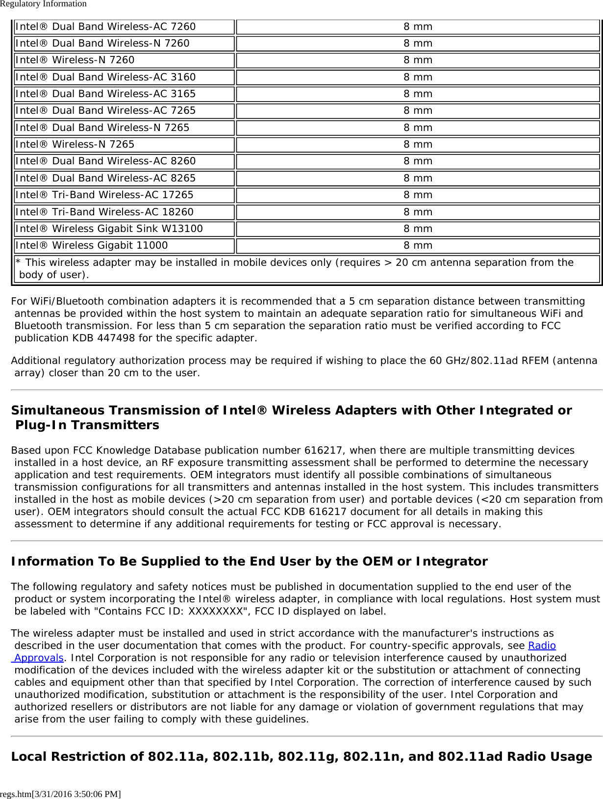 Regulatory Informationregs.htm[3/31/2016 3:50:06 PM]Intel® Dual Band Wireless-AC 7260 8 mmIntel® Dual Band Wireless-N 7260 8 mmIntel® Wireless-N 7260 8 mmIntel® Dual Band Wireless-AC 3160 8 mmIntel® Dual Band Wireless-AC 3165 8 mmIntel® Dual Band Wireless-AC 7265 8 mmIntel® Dual Band Wireless-N 7265 8 mmIntel® Wireless-N 7265 8 mmIntel® Dual Band Wireless-AC 8260 8 mmIntel® Dual Band Wireless-AC 8265 8 mmIntel® Tri-Band Wireless-AC 17265 8 mmIntel® Tri-Band Wireless-AC 18260 8 mmIntel® Wireless Gigabit Sink W13100 8 mmIntel® Wireless Gigabit 11000 8 mm* This wireless adapter may be installed in mobile devices only (requires &gt; 20 cm antenna separation from the body of user).For WiFi/Bluetooth combination adapters it is recommended that a 5 cm separation distance between transmitting antennas be provided within the host system to maintain an adequate separation ratio for simultaneous WiFi and Bluetooth transmission. For less than 5 cm separation the separation ratio must be verified according to FCC publication KDB 447498 for the specific adapter.Additional regulatory authorization process may be required if wishing to place the 60 GHz/802.11ad RFEM (antenna array) closer than 20 cm to the user.Simultaneous Transmission of Intel® Wireless Adapters with Other Integrated or Plug-In TransmittersBased upon FCC Knowledge Database publication number 616217, when there are multiple transmitting devices installed in a host device, an RF exposure transmitting assessment shall be performed to determine the necessary application and test requirements. OEM integrators must identify all possible combinations of simultaneous transmission configurations for all transmitters and antennas installed in the host system. This includes transmitters installed in the host as mobile devices (&gt;20 cm separation from user) and portable devices (&lt;20 cm separation from user). OEM integrators should consult the actual FCC KDB 616217 document for all details in making this assessment to determine if any additional requirements for testing or FCC approval is necessary.Information To Be Supplied to the End User by the OEM or IntegratorThe following regulatory and safety notices must be published in documentation supplied to the end user of the product or system incorporating the Intel® wireless adapter, in compliance with local regulations. Host system must be labeled with &quot;Contains FCC ID: XXXXXXXX&quot;, FCC ID displayed on label.The wireless adapter must be installed and used in strict accordance with the manufacturer&apos;s instructions as described in the user documentation that comes with the product. For country-specific approvals, see Radio Approvals. Intel Corporation is not responsible for any radio or television interference caused by unauthorized modification of the devices included with the wireless adapter kit or the substitution or attachment of connecting cables and equipment other than that specified by Intel Corporation. The correction of interference caused by such unauthorized modification, substitution or attachment is the responsibility of the user. Intel Corporation and authorized resellers or distributors are not liable for any damage or violation of government regulations that may arise from the user failing to comply with these guidelines.Local Restriction of 802.11a, 802.11b, 802.11g, 802.11n, and 802.11ad Radio Usage