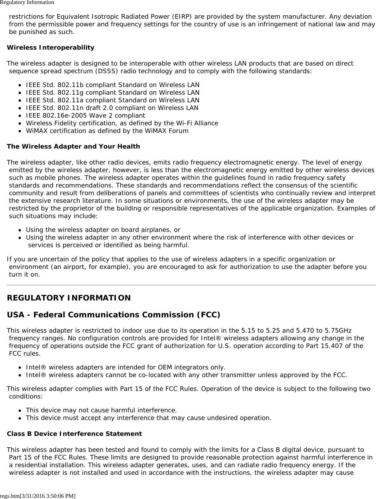 Regulatory Informationregs.htm[3/31/2016 3:50:06 PM] restrictions for Equivalent Isotropic Radiated Power (EIRP) are provided by the system manufacturer. Any deviation from the permissible power and frequency settings for the country of use is an infringement of national law and may be punished as such.Wireless InteroperabilityThe wireless adapter is designed to be interoperable with other wireless LAN products that are based on direct sequence spread spectrum (DSSS) radio technology and to comply with the following standards:IEEE Std. 802.11b compliant Standard on Wireless LANIEEE Std. 802.11g compliant Standard on Wireless LANIEEE Std. 802.11a compliant Standard on Wireless LANIEEE Std. 802.11n draft 2.0 compliant on Wireless LANIEEE 802.16e-2005 Wave 2 compliantWireless Fidelity certification, as defined by the Wi-Fi AllianceWiMAX certification as defined by the WiMAX ForumThe Wireless Adapter and Your HealthThe wireless adapter, like other radio devices, emits radio frequency electromagnetic energy. The level of energy emitted by the wireless adapter, however, is less than the electromagnetic energy emitted by other wireless devices such as mobile phones. The wireless adapter operates within the guidelines found in radio frequency safety standards and recommendations. These standards and recommendations reflect the consensus of the scientific community and result from deliberations of panels and committees of scientists who continually review and interpret the extensive research literature. In some situations or environments, the use of the wireless adapter may be restricted by the proprietor of the building or responsible representatives of the applicable organization. Examples of such situations may include:Using the wireless adapter on board airplanes, orUsing the wireless adapter in any other environment where the risk of interference with other devices or services is perceived or identified as being harmful.If you are uncertain of the policy that applies to the use of wireless adapters in a specific organization or environment (an airport, for example), you are encouraged to ask for authorization to use the adapter before you turn it on.REGULATORY INFORMATIONUSA - Federal Communications Commission (FCC)This wireless adapter is restricted to indoor use due to its operation in the 5.15 to 5.25 and 5.470 to 5.75GHz frequency ranges. No configuration controls are provided for Intel® wireless adapters allowing any change in the frequency of operations outside the FCC grant of authorization for U.S. operation according to Part 15.407 of the FCC rules.Intel® wireless adapters are intended for OEM integrators only.Intel® wireless adapters cannot be co-located with any other transmitter unless approved by the FCC.This wireless adapter complies with Part 15 of the FCC Rules. Operation of the device is subject to the following two conditions:This device may not cause harmful interference.This device must accept any interference that may cause undesired operation.Class B Device Interference StatementThis wireless adapter has been tested and found to comply with the limits for a Class B digital device, pursuant to Part 15 of the FCC Rules. These limits are designed to provide reasonable protection against harmful interference in a residential installation. This wireless adapter generates, uses, and can radiate radio frequency energy. If the wireless adapter is not installed and used in accordance with the instructions, the wireless adapter may cause