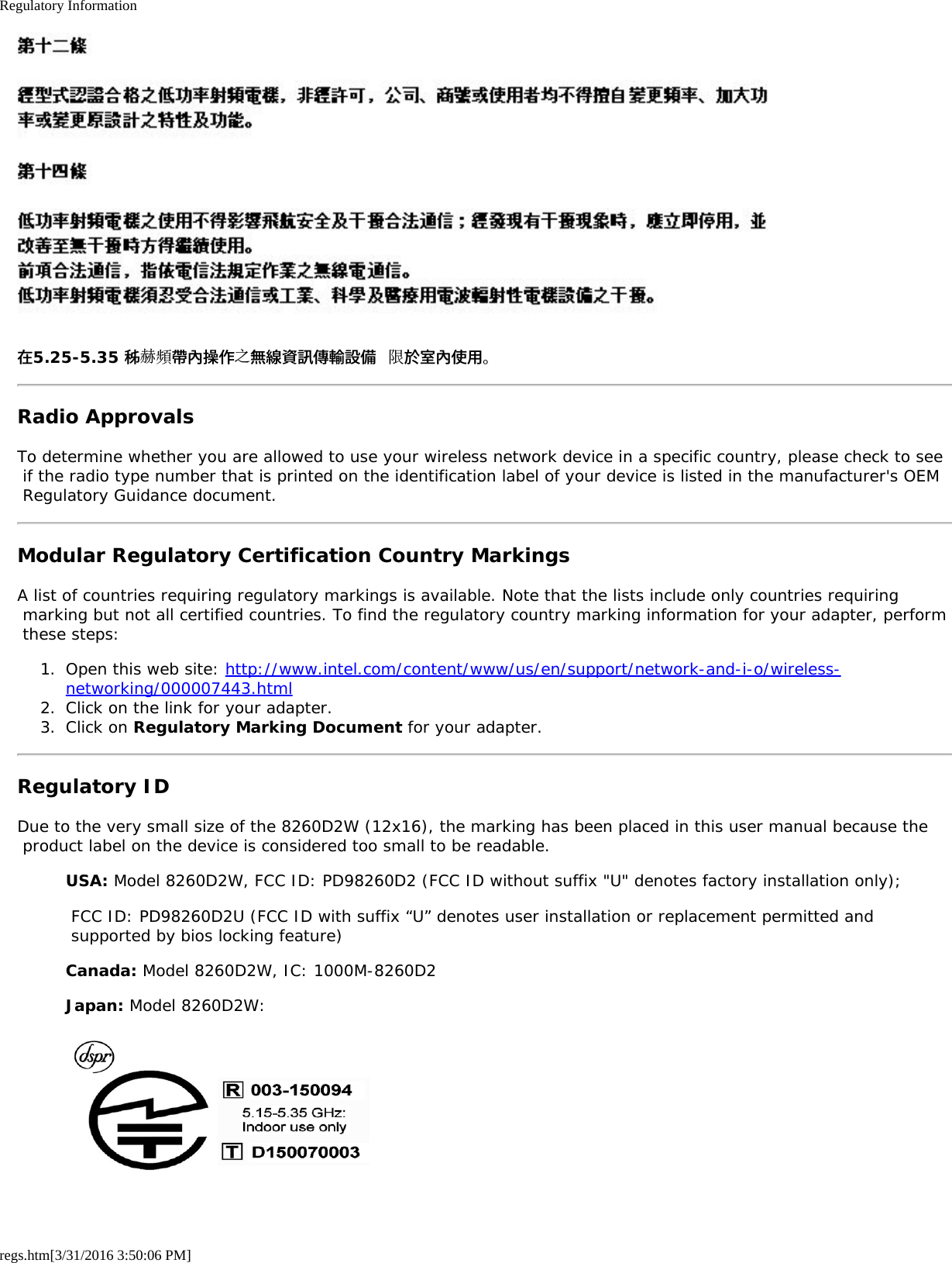 Regulatory Informationregs.htm[3/31/2016 3:50:06 PM]在5.25-5.35 秭赫頻帶內操作之無線資訊傳輸設備 限於室內使用。Radio ApprovalsTo determine whether you are allowed to use your wireless network device in a specific country, please check to see if the radio type number that is printed on the identification label of your device is listed in the manufacturer&apos;s OEM Regulatory Guidance document.Modular Regulatory Certification Country MarkingsA list of countries requiring regulatory markings is available. Note that the lists include only countries requiring marking but not all certified countries. To find the regulatory country marking information for your adapter, perform these steps:1.  Open this web site: http://www.intel.com/content/www/us/en/support/network-and-i-o/wireless-networking/000007443.html2.  Click on the link for your adapter.3.  Click on Regulatory Marking Document for your adapter.Regulatory IDDue to the very small size of the 8260D2W (12x16), the marking has been placed in this user manual because the product label on the device is considered too small to be readable.USA: Model 8260D2W, FCC ID: PD98260D2 (FCC ID without suffix &quot;U&quot; denotes factory installation only); FCC ID: PD98260D2U (FCC ID with suffix “U” denotes user installation or replacement permitted and supported by bios locking feature)Canada: Model 8260D2W, IC: 1000M-8260D2Japan: Model 8260D2W: