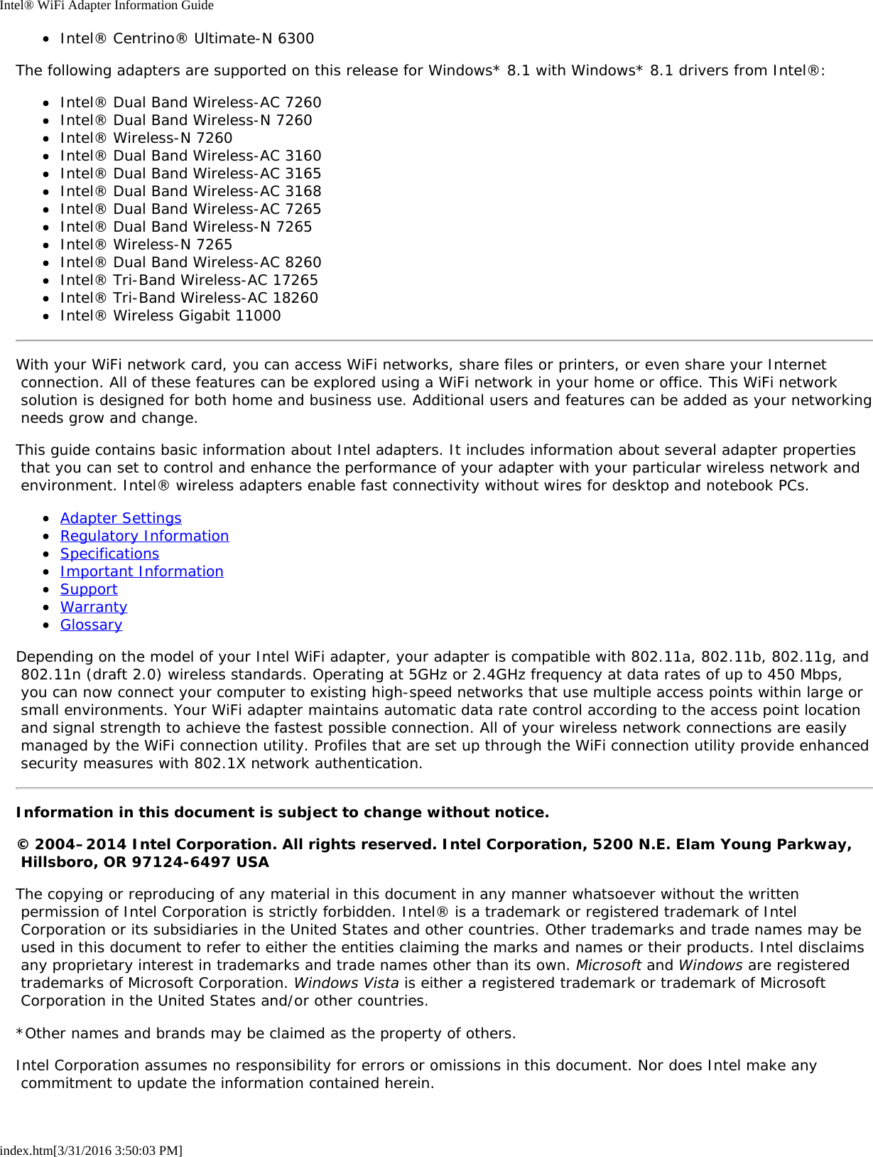 Intel® WiFi Adapter Information Guideindex.htm[3/31/2016 3:50:03 PM]Intel® Centrino® Ultimate-N 6300The following adapters are supported on this release for Windows* 8.1 with Windows* 8.1 drivers from Intel®:Intel® Dual Band Wireless-AC 7260Intel® Dual Band Wireless-N 7260Intel® Wireless-N 7260Intel® Dual Band Wireless-AC 3160Intel® Dual Band Wireless-AC 3165Intel® Dual Band Wireless-AC 3168Intel® Dual Band Wireless-AC 7265Intel® Dual Band Wireless-N 7265Intel® Wireless-N 7265Intel® Dual Band Wireless-AC 8260Intel® Tri-Band Wireless-AC 17265Intel® Tri-Band Wireless-AC 18260Intel® Wireless Gigabit 11000With your WiFi network card, you can access WiFi networks, share files or printers, or even share your Internet connection. All of these features can be explored using a WiFi network in your home or office. This WiFi network solution is designed for both home and business use. Additional users and features can be added as your networking needs grow and change.This guide contains basic information about Intel adapters. It includes information about several adapter properties that you can set to control and enhance the performance of your adapter with your particular wireless network and environment. Intel® wireless adapters enable fast connectivity without wires for desktop and notebook PCs.Adapter SettingsRegulatory InformationSpecificationsImportant InformationSupportWarrantyGlossaryDepending on the model of your Intel WiFi adapter, your adapter is compatible with 802.11a, 802.11b, 802.11g, and 802.11n (draft 2.0) wireless standards. Operating at 5GHz or 2.4GHz frequency at data rates of up to 450 Mbps, you can now connect your computer to existing high-speed networks that use multiple access points within large or small environments. Your WiFi adapter maintains automatic data rate control according to the access point location and signal strength to achieve the fastest possible connection. All of your wireless network connections are easily managed by the WiFi connection utility. Profiles that are set up through the WiFi connection utility provide enhanced security measures with 802.1X network authentication.Information in this document is subject to change without notice.© 2004–2014 Intel Corporation. All rights reserved. Intel Corporation, 5200 N.E. Elam Young Parkway, Hillsboro, OR 97124-6497 USAThe copying or reproducing of any material in this document in any manner whatsoever without the written permission of Intel Corporation is strictly forbidden. Intel® is a trademark or registered trademark of Intel Corporation or its subsidiaries in the United States and other countries. Other trademarks and trade names may be used in this document to refer to either the entities claiming the marks and names or their products. Intel disclaims any proprietary interest in trademarks and trade names other than its own. Microsoft and Windows are registered trademarks of Microsoft Corporation. Windows Vista is either a registered trademark or trademark of Microsoft Corporation in the United States and/or other countries.*Other names and brands may be claimed as the property of others.Intel Corporation assumes no responsibility for errors or omissions in this document. Nor does Intel make any commitment to update the information contained herein.