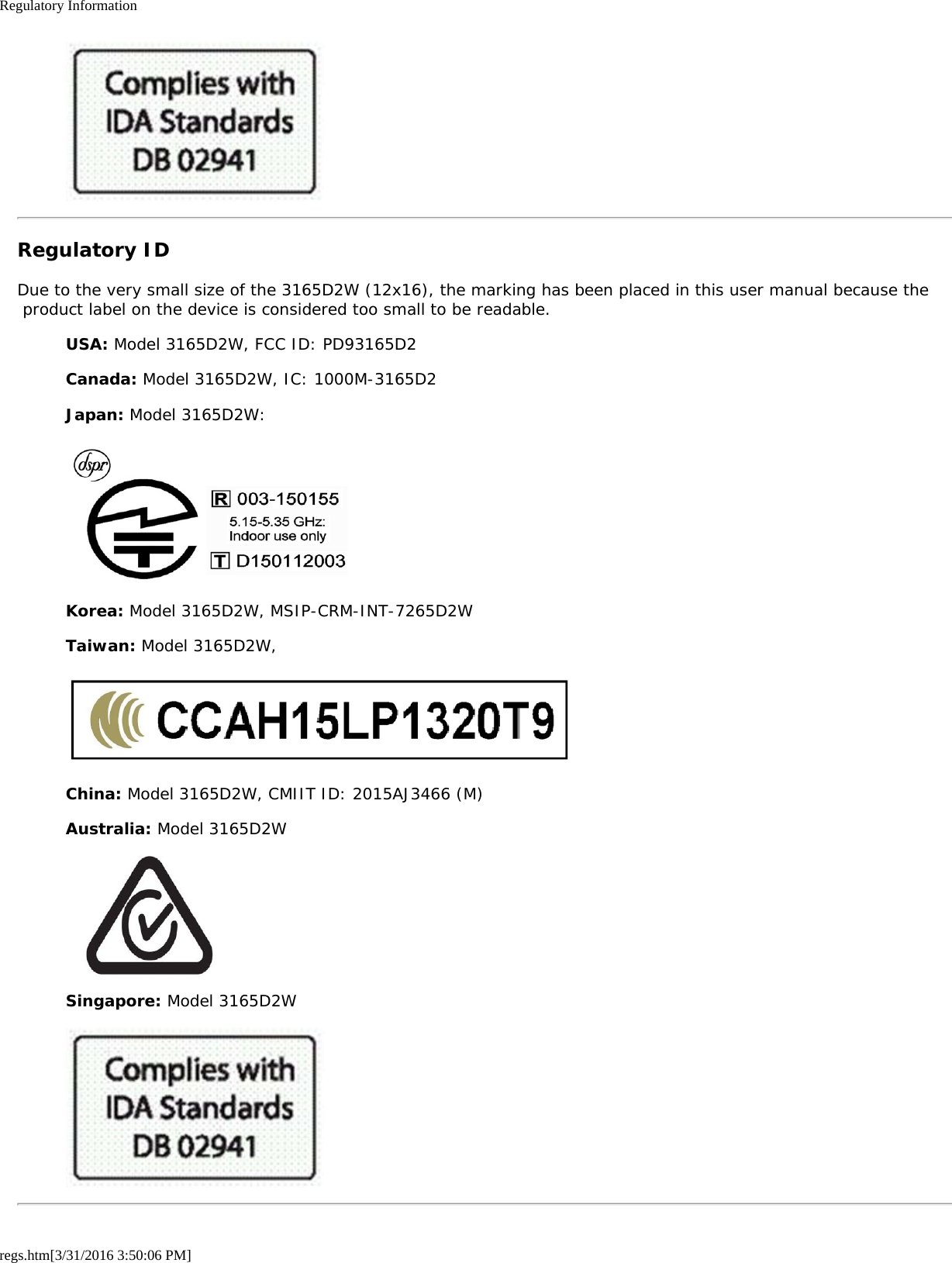 Regulatory Informationregs.htm[3/31/2016 3:50:06 PM]Regulatory IDDue to the very small size of the 3165D2W (12x16), the marking has been placed in this user manual because the product label on the device is considered too small to be readable.USA: Model 3165D2W, FCC ID: PD93165D2Canada: Model 3165D2W, IC: 1000M-3165D2Japan: Model 3165D2W:Korea: Model 3165D2W, MSIP-CRM-INT-7265D2WTaiwan: Model 3165D2W,China: Model 3165D2W, CMIIT ID: 2015AJ3466 (M)Australia: Model 3165D2WSingapore: Model 3165D2W