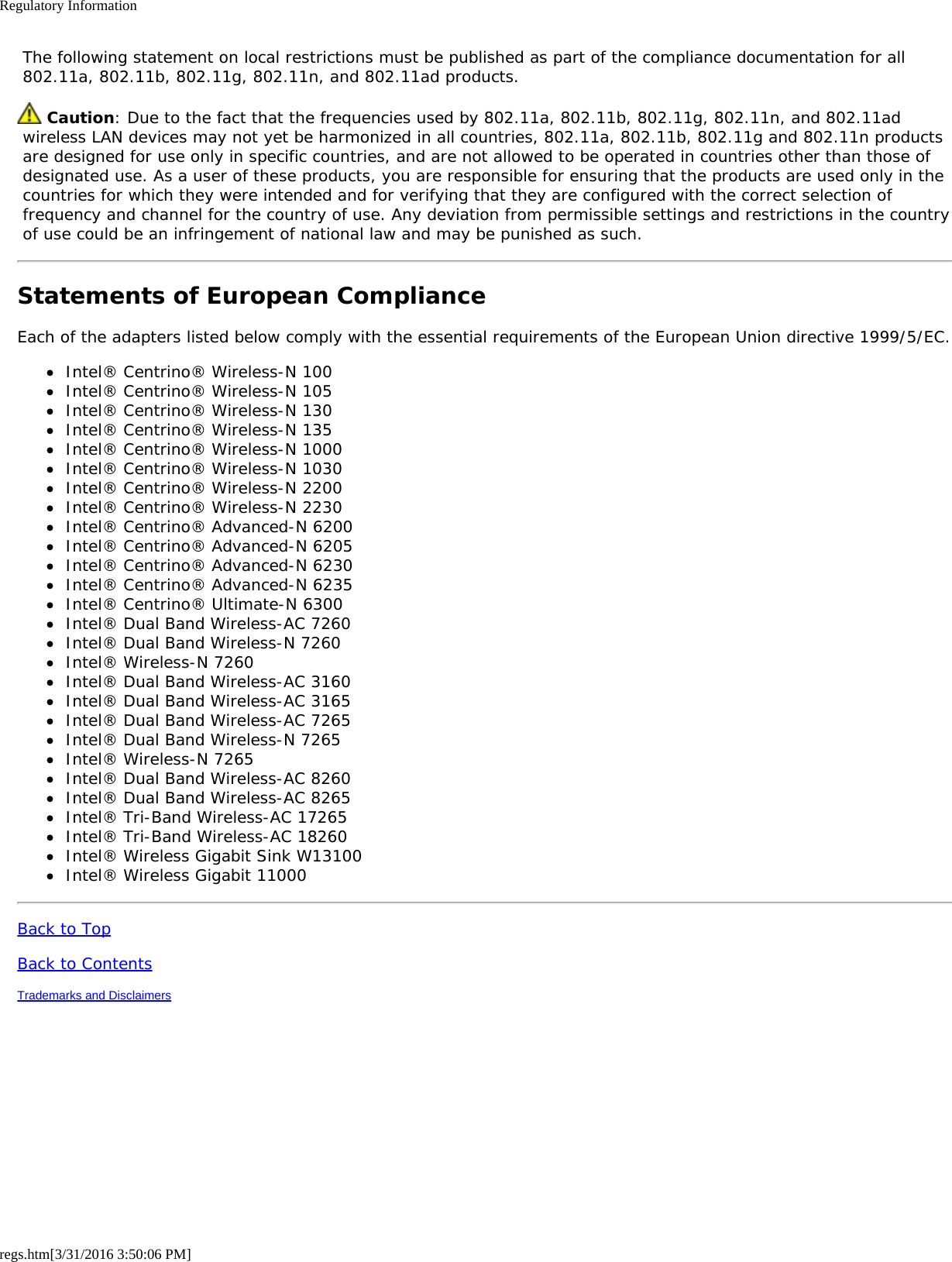 Regulatory Informationregs.htm[3/31/2016 3:50:06 PM] The following statement on local restrictions must be published as part of the compliance documentation for all 802.11a, 802.11b, 802.11g, 802.11n, and 802.11ad products. Caution: Due to the fact that the frequencies used by 802.11a, 802.11b, 802.11g, 802.11n, and 802.11ad wireless LAN devices may not yet be harmonized in all countries, 802.11a, 802.11b, 802.11g and 802.11n products are designed for use only in specific countries, and are not allowed to be operated in countries other than those of designated use. As a user of these products, you are responsible for ensuring that the products are used only in the countries for which they were intended and for verifying that they are configured with the correct selection of frequency and channel for the country of use. Any deviation from permissible settings and restrictions in the country of use could be an infringement of national law and may be punished as such.Statements of European ComplianceEach of the adapters listed below comply with the essential requirements of the European Union directive 1999/5/EC.Intel® Centrino® Wireless-N 100Intel® Centrino® Wireless-N 105Intel® Centrino® Wireless-N 130Intel® Centrino® Wireless-N 135Intel® Centrino® Wireless-N 1000Intel® Centrino® Wireless-N 1030Intel® Centrino® Wireless-N 2200Intel® Centrino® Wireless-N 2230Intel® Centrino® Advanced-N 6200Intel® Centrino® Advanced-N 6205Intel® Centrino® Advanced-N 6230Intel® Centrino® Advanced-N 6235Intel® Centrino® Ultimate-N 6300Intel® Dual Band Wireless-AC 7260Intel® Dual Band Wireless-N 7260Intel® Wireless-N 7260Intel® Dual Band Wireless-AC 3160Intel® Dual Band Wireless-AC 3165Intel® Dual Band Wireless-AC 7265Intel® Dual Band Wireless-N 7265Intel® Wireless-N 7265Intel® Dual Band Wireless-AC 8260Intel® Dual Band Wireless-AC 8265Intel® Tri-Band Wireless-AC 17265Intel® Tri-Band Wireless-AC 18260Intel® Wireless Gigabit Sink W13100Intel® Wireless Gigabit 11000Back to TopBack to ContentsTrademarks and Disclaimers