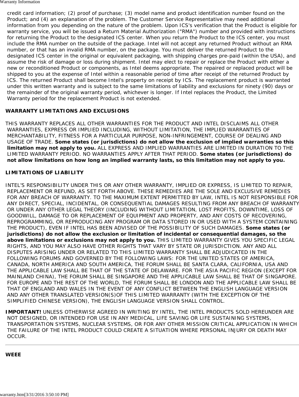 Warranty Informationwarranty.htm[3/31/2016 3:50:10 PM] credit card information; (2) proof of purchase; (3) model name and product identification number found on the Product; and (4) an explanation of the problem. The Customer Service Representative may need additional information from you depending on the nature of the problem. Upon ICS&apos;s verification that the Product is eligible for warranty service, you will be issued a Return Material Authorization (&quot;RMA&quot;) number and provided with instructions for returning the Product to the designated ICS center. When you return the Product to the ICS center, you must include the RMA number on the outside of the package. Intel will not accept any returned Product without an RMA number, or that has an invalid RMA number, on the package. You must deliver the returned Product to the designated ICS center in the original or equivalent packaging, with shipping charges pre-paid (within the USA), and assume the risk of damage or loss during shipment. Intel may elect to repair or replace the Product with either a new or reconditioned Product or components, as Intel deems appropriate. The repaired or replaced product will be shipped to you at the expense of Intel within a reasonable period of time after receipt of the returned Product by ICS. The returned Product shall become Intel’s property on receipt by ICS. The replacement product is warranted under this written warranty and is subject to the same limitations of liability and exclusions for ninety (90) days or the remainder of the original warranty period, whichever is longer. If Intel replaces the Product, the Limited Warranty period for the replacement Product is not extended.WARRANTY LIMITATIONS AND EXCLUSIONSTHIS WARRANTY REPLACES ALL OTHER WARRANTIES FOR THE PRODUCT AND INTEL DISCLAIMS ALL OTHER WARRANTIES, EXPRESS OR IMPLIED INCLUDING, WITHOUT LIMITATION, THE IMPLIED WARRANTIES OF MERCHANTABILITY, FITNESS FOR A PARTICULAR PURPOSE, NON-INFRINGEMENT, COURSE OF DEALING AND USAGE OF TRADE. Some states (or jurisdictions) do not allow the exclusion of implied warranties so this limitation may not apply to you. ALL EXPRESS AND IMPLIED WARRANTIES ARE LIMITED IN DURATION TO THE LIMITED WARRANTY PERIOD. NO WARRANTIES APPLY AFTER THAT PERIOD. Some states (or jurisdictions) do not allow limitations on how long an implied warranty lasts, so this limitation may not apply to you.LIMITATIONS OF LIABILITYINTEL’S RESPONSIBILITY UNDER THIS OR ANY OTHER WARRANTY, IMPLIED OR EXPRESS, IS LIMITED TO REPAIR, REPLACEMENT OR REFUND, AS SET FORTH ABOVE. THESE REMEDIES ARE THE SOLE AND EXCLUSIVE REMEDIES FOR ANY BREACH OF WARRANTY. TO THE MAXIMUM EXTENT PERMITTED BY LAW, INTEL IS NOT RESPONSIBLE FOR ANY DIRECT, SPECIAL, INCIDENTAL, OR CONSEQUENTIAL DAMAGES RESULTING FROM ANY BREACH OF WARRANTY OR UNDER ANY OTHER LEGAL THEORY (INCLUDING WITHOUT LIMITATION, LOST PROFITS, DOWNTIME, LOSS OF GOODWILL, DAMAGE TO OR REPLACEMENT OF EQUIPMENT AND PROPERTY, AND ANY COSTS OF RECOVERING, REPROGRAMMING, OR REPRODUCING ANY PROGRAM OR DATA STORED IN OR USED WITH A SYSTEM CONTAINING THE PRODUCT), EVEN IF INTEL HAS BEEN ADVISED OF THE POSSIBILITY OF SUCH DAMAGES. Some states (or jurisdictions) do not allow the exclusion or limitation of incidental or consequential damages, so the above limitations or exclusions may not apply to you. THIS LIMITED WARRANTY GIVES YOU SPECIFIC LEGAL RIGHTS, AND YOU MAY ALSO HAVE OTHER RIGHTS THAT VARY BY STATE OR JURISDICTION. ANY AND ALL DISPUTES ARISING UNDER OR RELATED TO THIS LIMITED WARRANTY SHALL BE ADJUDICATED IN THE FOLLOWING FORUMS AND GOVERNED BY THE FOLLOWING LAWS: FOR THE UNITED STATES OF AMERICA, CANADA, NORTH AMERICA AND SOUTH AMERICA, THE FORUM SHALL BE SANTA CLARA, CALIFORNIA, USA AND THE APPLICABLE LAW SHALL BE THAT OF THE STATE OF DELAWARE. FOR THE ASIA PACIFIC REGION (EXCEPT FOR MAINLAND CHINA), THE FORUM SHALL BE SINGAPORE AND THE APPLICABLE LAW SHALL BE THAT OF SINGAPORE. FOR EUROPE AND THE REST OF THE WORLD, THE FORUM SHALL BE LONDON AND THE APPLICABLE LAW SHALL BE THAT OF ENGLAND AND WALES IN THE EVENT OF ANY CONFLICT BETWEEN THE ENGLISH LANGUAGE VERSION AND ANY OTHER TRANSLATED VERSION(S)OF THIS LIMITED WARRANTY (WITH THE EXCEPTION OF THE SIMPLIFIED CHINESE VERSION), THE ENGLISH LANGUAGE VERSION SHALL CONTROL.IMPORTANT! UNLESS OTHERWISE AGREED IN WRITING BY INTEL, THE INTEL PRODUCTS SOLD HEREUNDER ARE NOT DESIGNED, OR INTENDED FOR USE IN ANY MEDICAL, LIFE SAVING OR LIFE SUSTAINING SYSTEMS, TRANSPORTATION SYSTEMS, NUCLEAR SYSTEMS, OR FOR ANY OTHER MISSION CRITICAL APPLICATION IN WHICH THE FAILURE OF THE INTEL PRODUCT COULD CREATE A SITUATION WHERE PERSONAL INJURY OR DEATH MAY OCCUR.WEEE