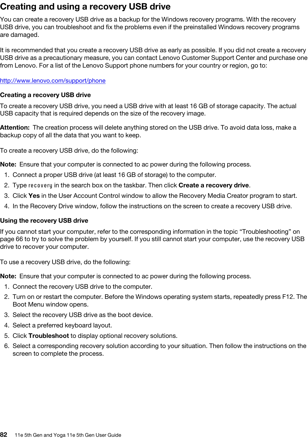 Creating and using a recovery USB driveYou can create a recovery USB drive as a backup for the Windows recovery programs. With the recovery USB drive, you can troubleshoot and fix the problems even if the preinstalled Windows recovery programs are damaged.It is recommended that you create a recovery USB drive as early as possible. If you did not create a recovery USB drive as a precautionary measure, you can contact Lenovo Customer Support Center and purchase one from Lenovo. For a list of the Lenovo Support phone numbers for your country or region, go to: http://www.lenovo.com/support/phoneCreating a recovery USB driveTo create a recovery USB drive, you need a USB drive with at least 16 GB of storage capacity. The actual USB capacity that is required depends on the size of the recovery image.Attention: The creation process will delete anything stored on the USB drive. To avoid data loss, make a backup copy of all the data that you want to keep.To create a recovery USB drive, do the following: Note: Ensure that your computer is connected to ac power during the following process.1.  Connect a proper USB drive (at least 16 GB of storage) to the computer.2.  Type recovery in the search box on the taskbar. Then click Create a recovery drive.3.  Click Yes in the User Account Control window to allow the Recovery Media Creator program to start. 4.  In the Recovery Drive window, follow the instructions on the screen to create a recovery USB drive.Using the recovery USB drive If you cannot start your computer, refer to the corresponding information in the topic “Troubleshooting” on page 66 to try to solve the problem by yourself. If you still cannot start your computer, use the recovery USB drive to recover your computer.To use a recovery USB drive, do the following: Note: Ensure that your computer is connected to ac power during the following process.1.  Connect the recovery USB drive to the computer.2.  Turn on or restart the computer. Before the Windows operating system starts, repeatedly press F12. The Boot Menu window opens. 3.  Select the recovery USB drive as the boot device.4.  Select a preferred keyboard layout.5.  Click Troubleshoot to display optional recovery solutions.6.  Select a corresponding recovery solution according to your situation. Then follow the instructions on the screen to complete the process. 82 11e 5th Gen and Yoga 11e 5th Gen User Guide