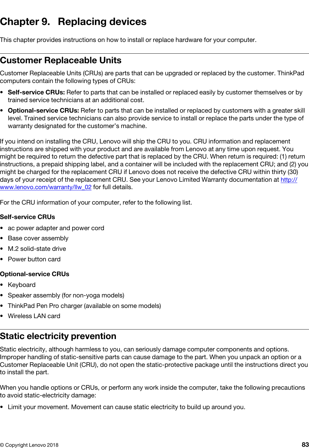 Chapter 9. Replacing devicesThis chapter provides instructions on how to install or replace hardware for your computer.Customer Replaceable UnitsCustomer Replaceable Units (CRUs) are parts that can be upgraded or replaced by the customer. ThinkPad computers contain the following types of CRUs: •  Self-service CRUs: Refer to parts that can be installed or replaced easily by customer themselves or by trained service technicians at an additional cost.•  Optional-service CRUs: Refer to parts that can be installed or replaced by customers with a greater skill level. Trained service technicians can also provide service to install or replace the parts under the type of warranty designated for the customer’s machine.If you intend on installing the CRU, Lenovo will ship the CRU to you. CRU information and replacement instructions are shipped with your product and are available from Lenovo at any time upon request. You might be required to return the defective part that is replaced by the CRU. When return is required: (1) return instructions, a prepaid shipping label, and a container will be included with the replacement CRU; and (2) you might be charged for the replacement CRU if Lenovo does not receive the defective CRU within thirty (30) days of your receipt of the replacement CRU. See your Lenovo Limited Warranty documentation at http:// www.lenovo.com/warranty/llw_02 for full details.For the CRU information of your computer, refer to the following list.Self-service CRUs•  ac power adapter and power cord•  Base cover assembly•  M.2 solid-state drive•  Power button cardOptional-service CRUs•  Keyboard•  Speaker assembly (for non-yoga models)•  ThinkPad Pen Pro charger (available on some models)•  Wireless LAN cardStatic electricity preventionStatic electricity, although harmless to you, can seriously damage computer components and options. Improper handling of static-sensitive parts can cause damage to the part. When you unpack an option or a Customer Replaceable Unit (CRU), do not open the static-protective package until the instructions direct you to install the part.When you handle options or CRUs, or perform any work inside the computer, take the following precautions to avoid static-electricity damage: •  Limit your movement. Movement can cause static electricity to build up around you.© Copyright Lenovo 2018 83