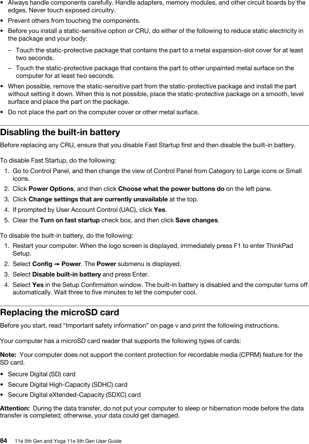 •  Always handle components carefully. Handle adapters, memory modules, and other circuit boards by the edges. Never touch exposed circuitry.•  Prevent others from touching the components.•  Before you install a static-sensitive option or CRU, do either of the following to reduce static electricity in the package and your body: –  Touch the static-protective package that contains the part to a metal expansion-slot cover for at least two seconds. –  Touch the static-protective package that contains the part to other unpainted metal surface on the computer for at least two seconds.•  When possible, remove the static-sensitive part from the static-protective package and install the part without setting it down. When this is not possible, place the static-protective package on a smooth, level surface and place the part on the package.•  Do not place the part on the computer cover or other metal surface.Disabling the built-in batteryBefore replacing any CRU, ensure that you disable Fast Startup first and then disable the built-in battery.To disable Fast Startup, do the following: 1.  Go to Control Panel, and then change the view of Control Panel from Category to Large icons or Small icons.2.  Click Power Options, and then click Choose what the power buttons do on the left pane.3.  Click Change settings that are currently unavailable at the top.4.  If prompted by User Account Control (UAC), click Yes.5.  Clear the Turn on fast startup check box, and then click Save changes.To disable the built-in battery, do the following: 1.  Restart your computer. When the logo screen is displayed, immediately press F1 to enter ThinkPad Setup.2.  Select Config ➙ Power. The Power submenu is displayed.3.  Select Disable built-in battery and press Enter.4.  Select Yes in the Setup Confirmation window. The built-in battery is disabled and the computer turns off automatically. Wait three to five minutes to let the computer cool.Replacing the microSD cardBefore you start, read “Important safety information” on page v and print the following instructions.Your computer has a microSD card reader that supports the following types of cards: Note: Your computer does not support the content protection for recordable media (CPRM) feature for the SD card.•  Secure Digital (SD) card•  Secure Digital High-Capacity (SDHC) card•  Secure Digital eXtended-Capacity (SDXC) cardAttention: During the data transfer, do not put your computer to sleep or hibernation mode before the data transfer is completed; otherwise, your data could get damaged.84 11e 5th Gen and Yoga 11e 5th Gen User Guide