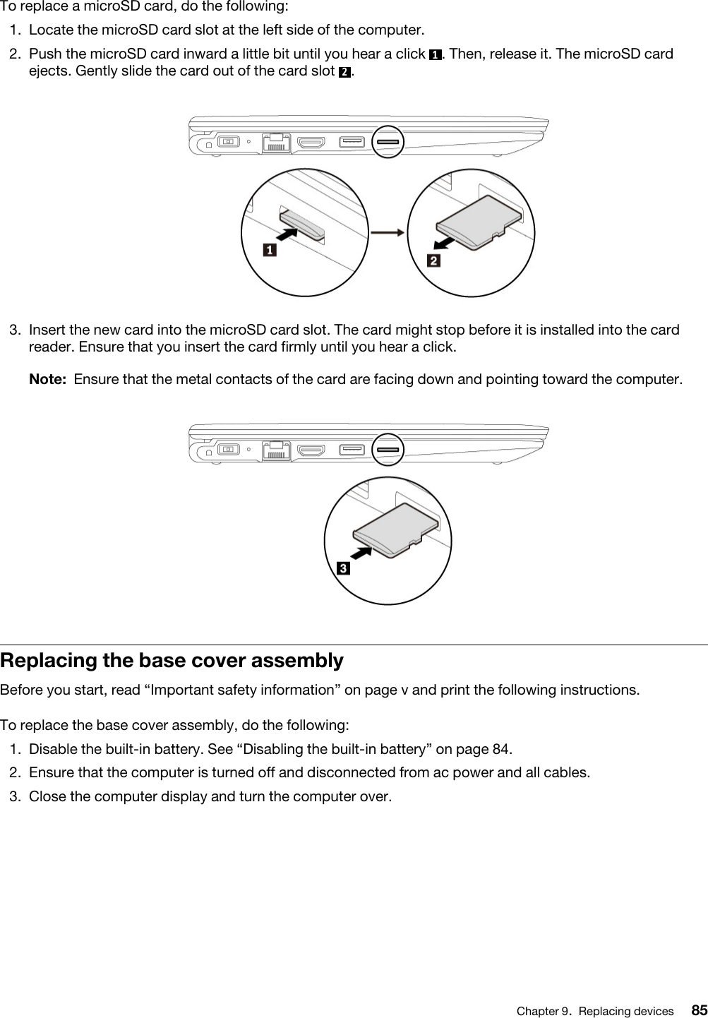 To replace a microSD card, do the following: 1.  Locate the microSD card slot at the left side of the computer.2.  Push the microSD card inward a little bit until you hear a click  1. Then, release it. The microSD card ejects. Gently slide the card out of the card slot  2. 3.  Insert the new card into the microSD card slot. The card might stop before it is installed into the card reader. Ensure that you insert the card firmly until you hear a click. Note: Ensure that the metal contacts of the card are facing down and pointing toward the computer.Replacing the base cover assemblyBefore you start, read “Important safety information” on page v and print the following instructions.To replace the base cover assembly, do the following: 1.  Disable the built-in battery. See “Disabling the built-in battery” on page 84.2.  Ensure that the computer is turned off and disconnected from ac power and all cables.3.  Close the computer display and turn the computer over.Chapter 9.Replacing devices 85