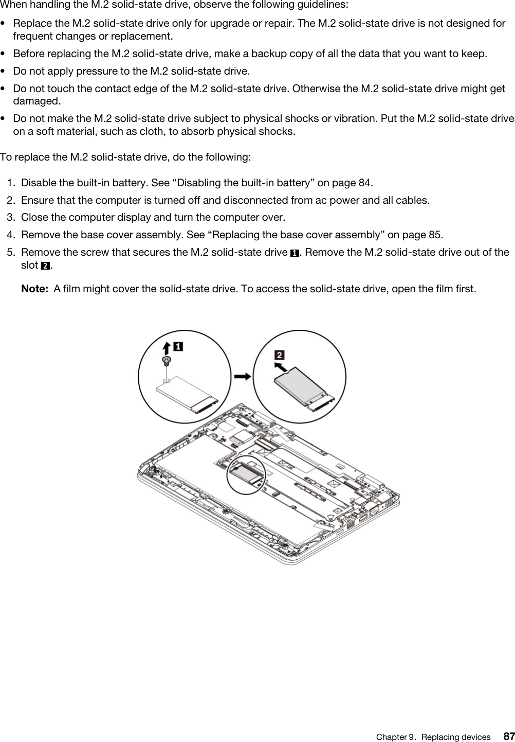 When handling the M.2 solid-state drive, observe the following guidelines: •  Replace the M.2 solid-state drive only for upgrade or repair. The M.2 solid-state drive is not designed for frequent changes or replacement.•  Before replacing the M.2 solid-state drive, make a backup copy of all the data that you want to keep.•  Do not apply pressure to the M.2 solid-state drive.•  Do not touch the contact edge of the M.2 solid-state drive. Otherwise the M.2 solid-state drive might get damaged.•  Do not make the M.2 solid-state drive subject to physical shocks or vibration. Put the M.2 solid-state drive on a soft material, such as cloth, to absorb physical shocks.To replace the M.2 solid-state drive, do the following:1.  Disable the built-in battery. See “Disabling the built-in battery” on page 84.2.  Ensure that the computer is turned off and disconnected from ac power and all cables.3.  Close the computer display and turn the computer over.4.  Remove the base cover assembly. See “Replacing the base cover assembly” on page 85.5.  Remove the screw that secures the M.2 solid-state drive  1. Remove the M.2 solid-state drive out of the slot  2. Note: A film might cover the solid-state drive. To access the solid-state drive, open the film first.Chapter 9.Replacing devices 87