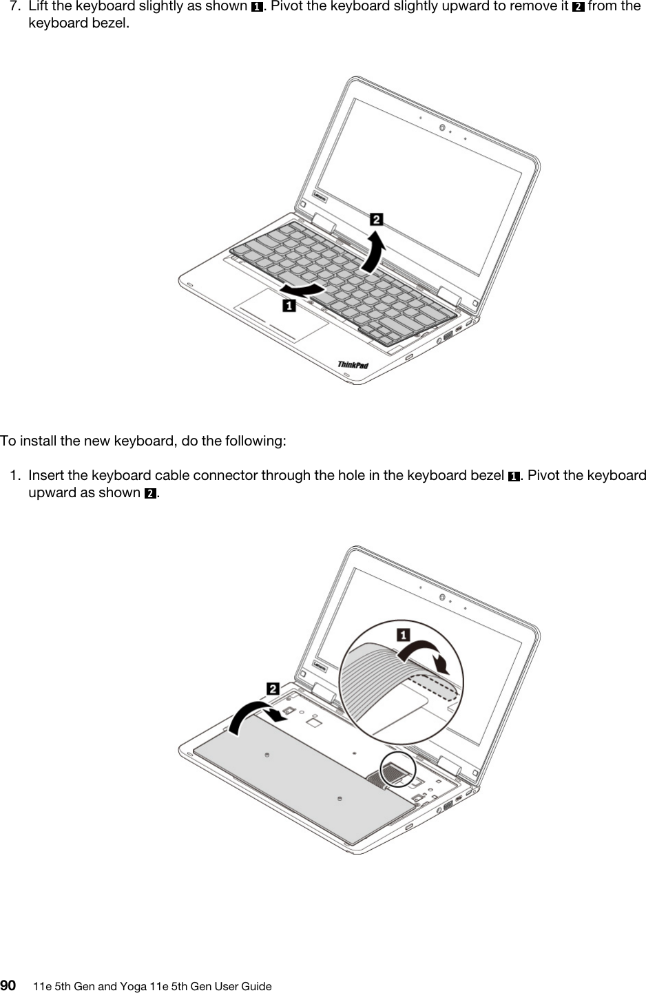 7.  Lift the keyboard slightly as shown  1. Pivot the keyboard slightly upward to remove it  2  from the keyboard bezel. To install the new keyboard, do the following:1.  Insert the keyboard cable connector through the hole in the keyboard bezel  1. Pivot the keyboard upward as shown  2.  90 11e 5th Gen and Yoga 11e 5th Gen User Guide