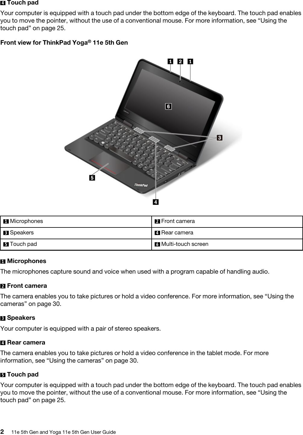 4  Touch padYour computer is equipped with a touch pad under the bottom edge of the keyboard. The touch pad enables you to move the pointer, without the use of a conventional mouse. For more information, see “Using the touch pad” on page 25.Front view for ThinkPad Yoga® 11e 5th Gen1  Microphones 2  Front camera3  Speakers 4  Rear camera5  Touch pad 6  Multi-touch screen1  MicrophonesThe microphones capture sound and voice when used with a program capable of handling audio.2  Front cameraThe camera enables you to take pictures or hold a video conference. For more information, see “Using the cameras” on page 30.3  SpeakersYour computer is equipped with a pair of stereo speakers.4  Rear cameraThe camera enables you to take pictures or hold a video conference in the tablet mode. For more information, see “Using the cameras” on page 30.5  Touch padYour computer is equipped with a touch pad under the bottom edge of the keyboard. The touch pad enables you to move the pointer, without the use of a conventional mouse. For more information, see “Using the touch pad” on page 25.211e 5th Gen and Yoga 11e 5th Gen User Guide