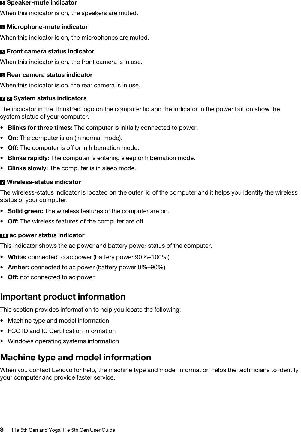 3  Speaker-mute indicatorWhen this indicator is on, the speakers are muted.4  Microphone-mute indicatorWhen this indicator is on, the microphones are muted.5  Front camera status indicatorWhen this indicator is on, the front camera is in use.6  Rear camera status indicatorWhen this indicator is on, the rear camera is in use.7  8  System status indicatorsThe indicator in the ThinkPad logo on the computer lid and the indicator in the power button show the system status of your computer. •  Blinks for three times: The computer is initially connected to power.•  On: The computer is on (in normal mode).•  Off: The computer is off or in hibernation mode.•  Blinks rapidly: The computer is entering sleep or hibernation mode.•  Blinks slowly: The computer is in sleep mode.9  Wireless-status indicatorThe wireless-status indicator is located on the outer lid of the computer and it helps you identify the wireless status of your computer. •  Solid green: The wireless features of the computer are on.•  Off: The wireless features of the computer are off.10  ac power status indicatorThis indicator shows the ac power and battery power status of the computer. •  White: connected to ac power (battery power 90%–100%)•  Amber: connected to ac power (battery power 0%–90%)•  Off: not connected to ac powerImportant product informationThis section provides information to help you locate the following: •  Machine type and model information•  FCC ID and IC Certification information•  Windows operating systems informationMachine type and model informationWhen you contact Lenovo for help, the machine type and model information helps the technicians to identify your computer and provide faster service.811e 5th Gen and Yoga 11e 5th Gen User Guide