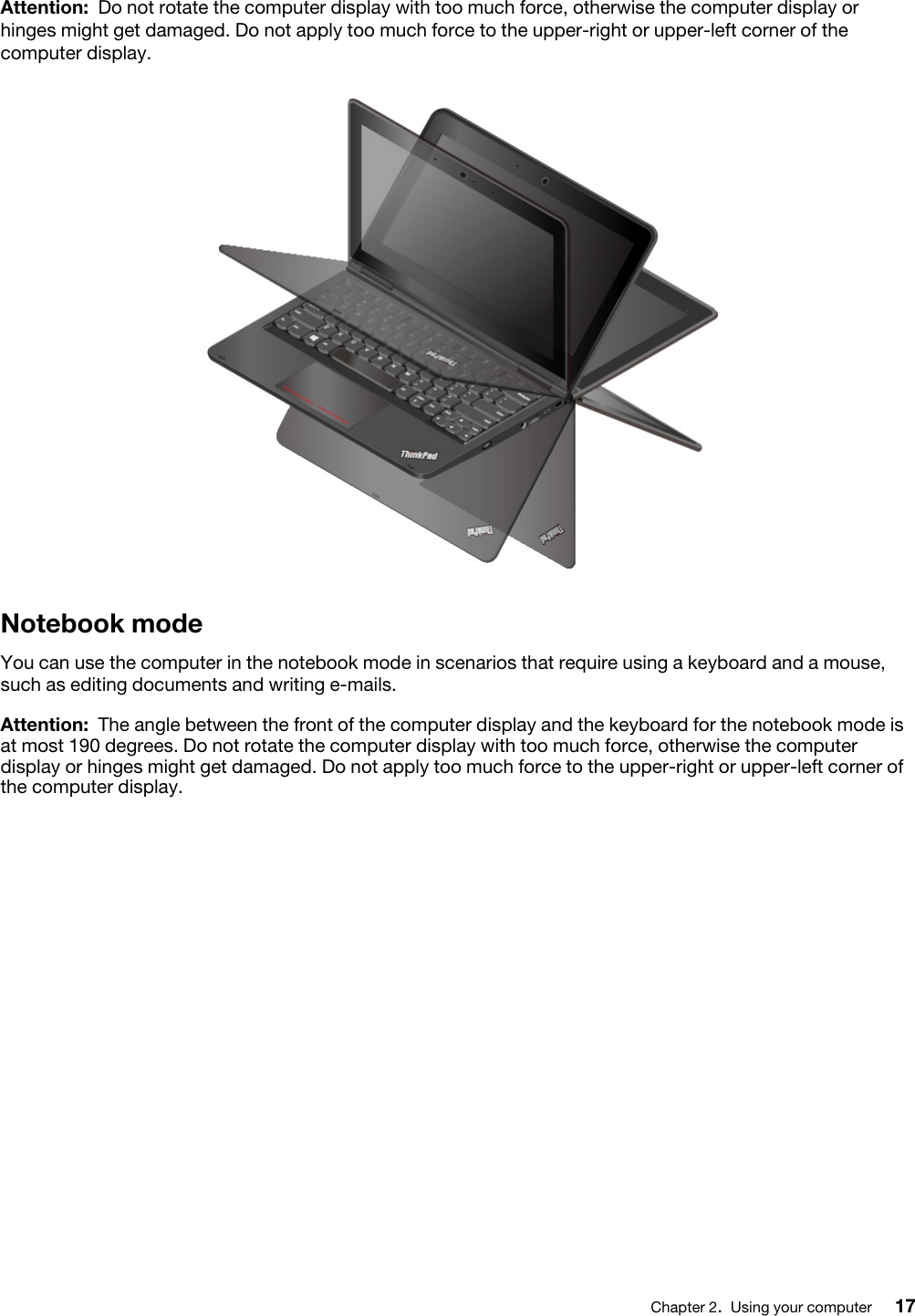 Attention: Do not rotate the computer display with too much force, otherwise the computer display or hinges might get damaged. Do not apply too much force to the upper-right or upper-left corner of the computer display.Notebook modeYou can use the computer in the notebook mode in scenarios that require using a keyboard and a mouse, such as editing documents and writing e-mails.Attention: The angle between the front of the computer display and the keyboard for the notebook mode is at most 190 degrees. Do not rotate the computer display with too much force, otherwise the computer display or hinges might get damaged. Do not apply too much force to the upper-right or upper-left corner of the computer display.Chapter 2.Using your computer 17