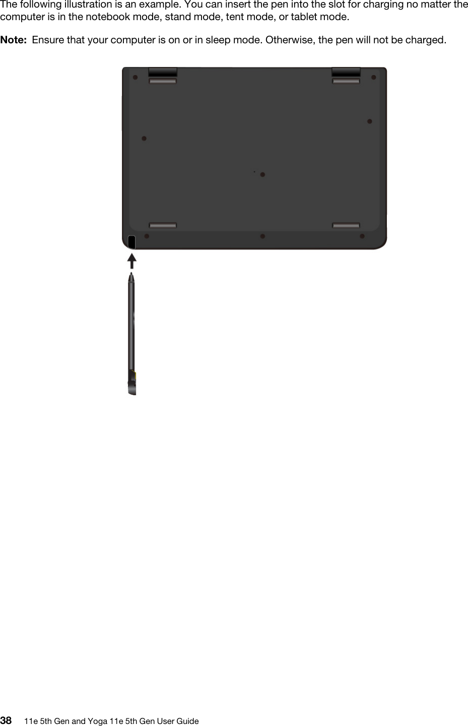 The following illustration is an example. You can insert the pen into the slot for charging no matter the computer is in the notebook mode, stand mode, tent mode, or tablet mode. Note: Ensure that your computer is on or in sleep mode. Otherwise, the pen will not be charged.38 11e 5th Gen and Yoga 11e 5th Gen User Guide