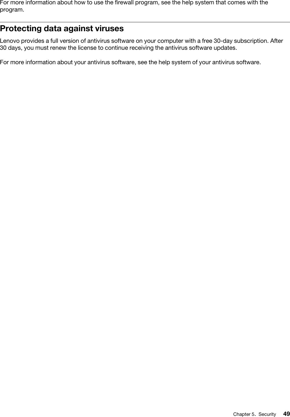 For more information about how to use the firewall program, see the help system that comes with the program.Protecting data against virusesLenovo provides a full version of antivirus software on your computer with a free 30-day subscription. After 30 days, you must renew the license to continue receiving the antivirus software updates.For more information about your antivirus software, see the help system of your antivirus software.Chapter 5.Security 49