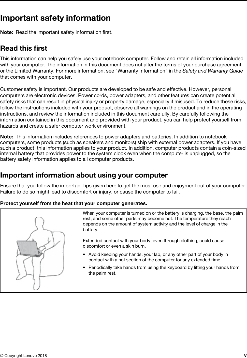 Important safety informationNote: Read the important safety information first.Read this firstThis information can help you safely use your notebook computer. Follow and retain all information included with your computer. The information in this document does not alter the terms of your purchase agreement or the Limited Warranty. For more information, see &quot;Warranty Information&quot; in the Safety and Warranty Guide that comes with your computer.Customer safety is important. Our products are developed to be safe and effective. However, personal computers are electronic devices. Power cords, power adapters, and other features can create potential safety risks that can result in physical injury or property damage, especially if misused. To reduce these risks, follow the instructions included with your product, observe all warnings on the product and in the operating instructions, and review the information included in this document carefully. By carefully following the information contained in this document and provided with your product, you can help protect yourself from hazards and create a safer computer work environment.Note: This information includes references to power adapters and batteries. In addition to notebook computers, some products (such as speakers and monitors) ship with external power adapters. If you have such a product, this information applies to your product. In addition, computer products contain a coin-sized internal battery that provides power to the system clock even when the computer is unplugged, so the battery safety information applies to all computer products.Important information about using your computerEnsure that you follow the important tips given here to get the most use and enjoyment out of your computer. Failure to do so might lead to discomfort or injury, or cause the computer to fail.Protect yourself from the heat that your computer generates.When your computer is turned on or the battery is charging, the base, the palm rest, and some other parts may become hot. The temperature they reach depends on the amount of system activity and the level of charge in the battery.Extended contact with your body, even through clothing, could cause discomfort or even a skin burn. •  Avoid keeping your hands, your lap, or any other part of your body in contact with a hot section of the computer for any extended time.•  Periodically take hands from using the keyboard by lifting your hands from the palm rest.© Copyright Lenovo 2018 v