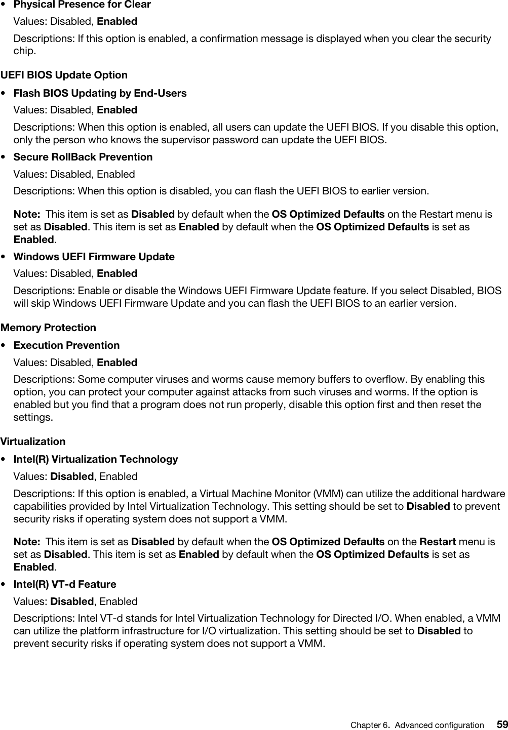 •  Physical Presence for ClearValues: Disabled, EnabledDescriptions: If this option is enabled, a confirmation message is displayed when you clear the security chip.UEFI BIOS Update Option•  Flash BIOS Updating by End-UsersValues: Disabled, EnabledDescriptions: When this option is enabled, all users can update the UEFI BIOS. If you disable this option, only the person who knows the supervisor password can update the UEFI BIOS.•  Secure RollBack PreventionValues: Disabled, EnabledDescriptions: When this option is disabled, you can flash the UEFI BIOS to earlier version.Note: This item is set as Disabled by default when the OS Optimized Defaults on the Restart menu is set as Disabled. This item is set as Enabled by default when the OS Optimized Defaults is set as Enabled.•  Windows UEFI Firmware UpdateValues: Disabled, EnabledDescriptions: Enable or disable the Windows UEFI Firmware Update feature. If you select Disabled, BIOS will skip Windows UEFI Firmware Update and you can flash the UEFI BIOS to an earlier version.Memory Protection•  Execution PreventionValues: Disabled, EnabledDescriptions: Some computer viruses and worms cause memory buffers to overflow. By enabling this option, you can protect your computer against attacks from such viruses and worms. If the option is enabled but you find that a program does not run properly, disable this option first and then reset the settings.Virtualization•  Intel(R) Virtualization TechnologyValues: Disabled, EnabledDescriptions: If this option is enabled, a Virtual Machine Monitor (VMM) can utilize the additional hardware capabilities provided by Intel Virtualization Technology. This setting should be set to Disabled to prevent security risks if operating system does not support a VMM. Note: This item is set as Disabled by default when the OS Optimized Defaults on the Restart menu is set as Disabled. This item is set as Enabled by default when the OS Optimized Defaults is set as Enabled.•  Intel(R) VT-d FeatureValues: Disabled, EnabledDescriptions: Intel VT-d stands for Intel Virtualization Technology for Directed I/O. When enabled, a VMM can utilize the platform infrastructure for I/O virtualization. This setting should be set to Disabled to prevent security risks if operating system does not support a VMM. Chapter 6.Advanced configuration 59