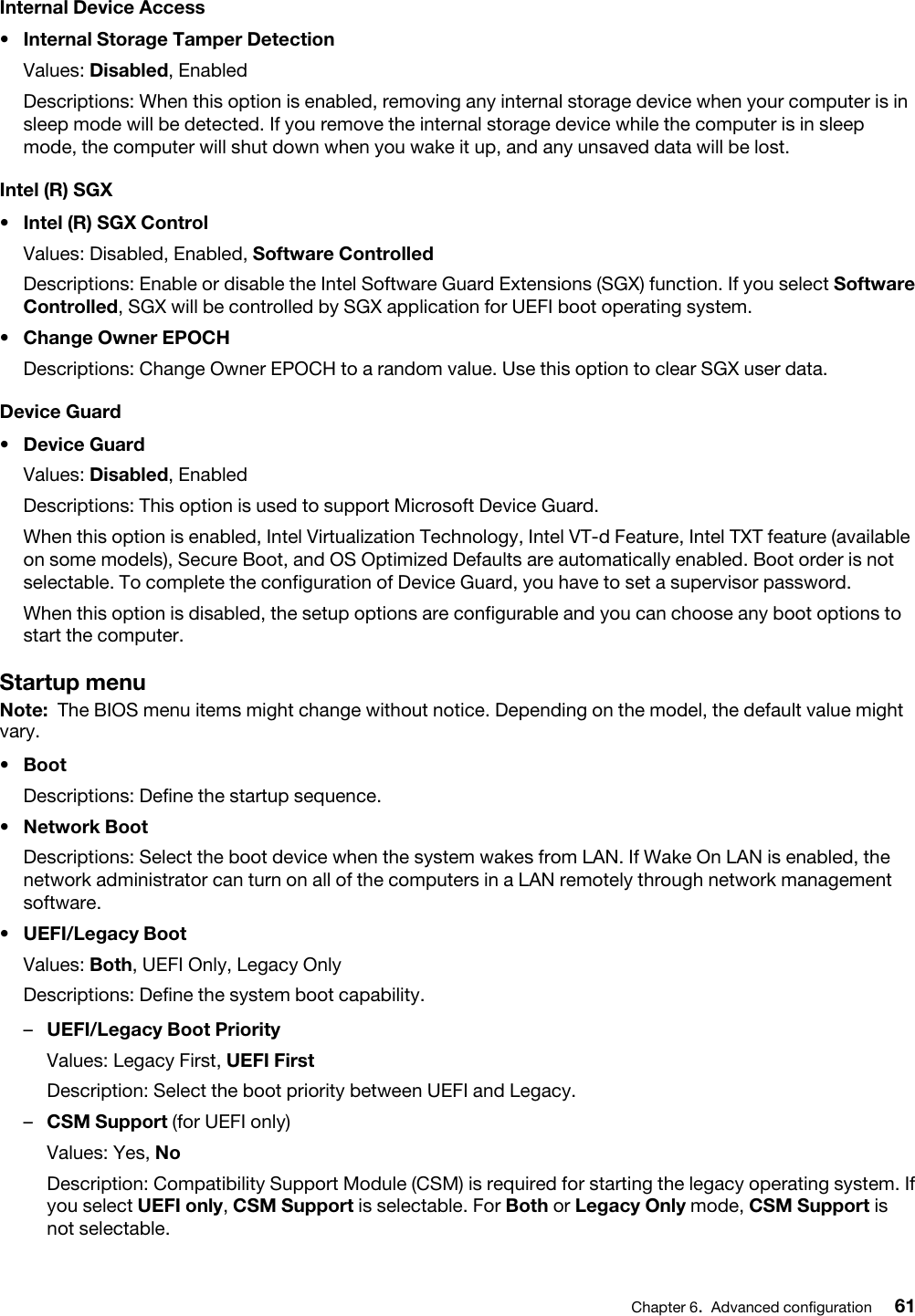 Internal Device Access•  Internal Storage Tamper DetectionValues: Disabled, EnabledDescriptions: When this option is enabled, removing any internal storage device when your computer is in sleep mode will be detected. If you remove the internal storage device while the computer is in sleep mode, the computer will shut down when you wake it up, and any unsaved data will be lost.Intel (R) SGX•  Intel (R) SGX ControlValues: Disabled, Enabled, Software ControlledDescriptions: Enable or disable the Intel Software Guard Extensions (SGX) function. If you select Software Controlled, SGX will be controlled by SGX application for UEFI boot operating system.•  Change Owner EPOCHDescriptions: Change Owner EPOCH to a random value. Use this option to clear SGX user data.Device Guard•  Device GuardValues: Disabled, EnabledDescriptions: This option is used to support Microsoft Device Guard.When this option is enabled, Intel Virtualization Technology, Intel VT-d Feature, Intel TXT feature (available on some models), Secure Boot, and OS Optimized Defaults are automatically enabled. Boot order is not selectable. To complete the configuration of Device Guard, you have to set a supervisor password.When this option is disabled, the setup options are configurable and you can choose any boot options to start the computer.Startup menuNote: The BIOS menu items might change without notice. Depending on the model, the default value might vary.•  BootDescriptions: Define the startup sequence.•  Network BootDescriptions: Select the boot device when the system wakes from LAN. If Wake On LAN is enabled, the network administrator can turn on all of the computers in a LAN remotely through network management software.•  UEFI/Legacy BootValues: Both, UEFI Only, Legacy OnlyDescriptions: Define the system boot capability. –  UEFI/Legacy Boot PriorityValues: Legacy First, UEFI FirstDescription: Select the boot priority between UEFI and Legacy.–  CSM Support (for UEFI only)Values: Yes, NoDescription: Compatibility Support Module (CSM) is required for starting the legacy operating system. If you select UEFI only, CSM Support is selectable. For Both or Legacy Only mode, CSM Support is not selectable.Chapter 6.Advanced configuration 61