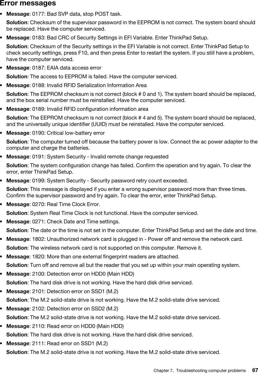 Error messages•  Message: 0177: Bad SVP data, stop POST task.Solution: Checksum of the supervisor password in the EEPROM is not correct. The system board should be replaced. Have the computer serviced.•  Message: 0183: Bad CRC of Security Settings in EFI Variable. Enter ThinkPad Setup.Solution: Checksum of the Security settings in the EFI Variable is not correct. Enter ThinkPad Setup to check security settings, press F10, and then press Enter to restart the system. If you still have a problem, have the computer serviced.•  Message: 0187: EAIA data access errorSolution: The access to EEPROM is failed. Have the computer serviced.•  Message: 0188: Invalid RFID Serialization Information AreaSolution: The EEPROM checksum is not correct (block # 0 and 1). The system board should be replaced, and the box serial number must be reinstalled. Have the computer serviced.•  Message: 0189: Invalid RFID configuration information areaSolution: The EEPROM checksum is not correct (block # 4 and 5). The system board should be replaced, and the universally unique identifier (UUID) must be reinstalled. Have the computer serviced.•  Message: 0190: Critical low-battery errorSolution: The computer turned off because the battery power is low. Connect the ac power adapter to the computer and charge the batteries.•  Message: 0191: System Security - Invalid remote change requestedSolution: The system configuration change has failed. Confirm the operation and try again. To clear the error, enter ThinkPad Setup.•  Message: 0199: System Security - Security password retry count exceeded.Solution: This message is displayed if you enter a wrong supervisor password more than three times. Confirm the supervisor password and try again. To clear the error, enter ThinkPad Setup.•  Message: 0270: Real Time Clock Error.Solution: System Real Time Clock is not functional. Have the computer serviced.•  Message: 0271: Check Date and Time settings.Solution: The date or the time is not set in the computer. Enter ThinkPad Setup and set the date and time.•  Message: 1802: Unauthorized network card is plugged in - Power off and remove the network card.Solution: The wireless network card is not supported on this computer. Remove it.•  Message: 1820: More than one external fingerprint readers are attached.Solution: Turn off and remove all but the reader that you set up within your main operating system.•  Message: 2100: Detection error on HDD0 (Main HDD)Solution: The hard disk drive is not working. Have the hard disk drive serviced.•  Message: 2101: Detection error on SSD1 (M.2)Solution: The M.2 solid-state drive is not working. Have the M.2 solid-state drive serviced.•  Message: 2102: Detection error on SSD2 (M.2)Solution: The M.2 solid-state drive is not working. Have the M.2 solid-state drive serviced.•  Message: 2110: Read error on HDD0 (Main HDD)Solution: The hard disk drive is not working. Have the hard disk drive serviced.•  Message: 2111: Read error on SSD1 (M.2)Solution: The M.2 solid-state drive is not working. Have the M.2 solid-state drive serviced.Chapter 7.Troubleshooting computer problems 67