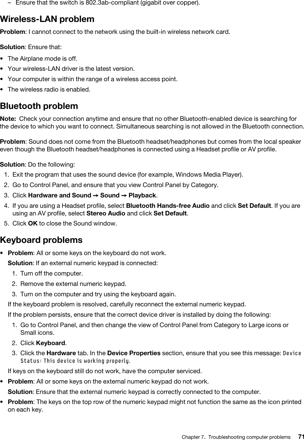 –  Ensure that the switch is 802.3ab-compliant (gigabit over copper).Wireless-LAN problemProblem: I cannot connect to the network using the built-in wireless network card.Solution: Ensure that: •  The Airplane mode is off.•  Your wireless-LAN driver is the latest version.•  Your computer is within the range of a wireless access point.•  The wireless radio is enabled.Bluetooth problemNote: Check your connection anytime and ensure that no other Bluetooth-enabled device is searching for the device to which you want to connect. Simultaneous searching is not allowed in the Bluetooth connection.Problem: Sound does not come from the Bluetooth headset/headphones but comes from the local speaker even though the Bluetooth headset/headphones is connected using a Headset profile or AV profile.Solution: Do the following: 1.  Exit the program that uses the sound device (for example, Windows Media Player).2.  Go to Control Panel, and ensure that you view Control Panel by Category.3.  Click Hardware and Sound ➙ Sound ➙ Playback.4.  If you are using a Headset profile, select Bluetooth Hands-free Audio and click Set Default. If you are using an AV profile, select Stereo Audio and click Set Default.5.  Click OK to close the Sound window.Keyboard problems•  Problem: All or some keys on the keyboard do not work.Solution: If an external numeric keypad is connected: 1.  Turn off the computer.2.  Remove the external numeric keypad.3.  Turn on the computer and try using the keyboard again.If the keyboard problem is resolved, carefully reconnect the external numeric keypad. If the problem persists, ensure that the correct device driver is installed by doing the following:1.  Go to Control Panel, and then change the view of Control Panel from Category to Large icons or Small icons.2.  Click Keyboard.3.  Click the Hardware tab. In the Device Properties section, ensure that you see this message: Device Status: This device is working properly.If keys on the keyboard still do not work, have the computer serviced.•  Problem: All or some keys on the external numeric keypad do not work.Solution: Ensure that the external numeric keypad is correctly connected to the computer.•  Problem: The keys on the top row of the numeric keypad might not function the same as the icon printed on each key.Chapter 7.Troubleshooting computer problems 71