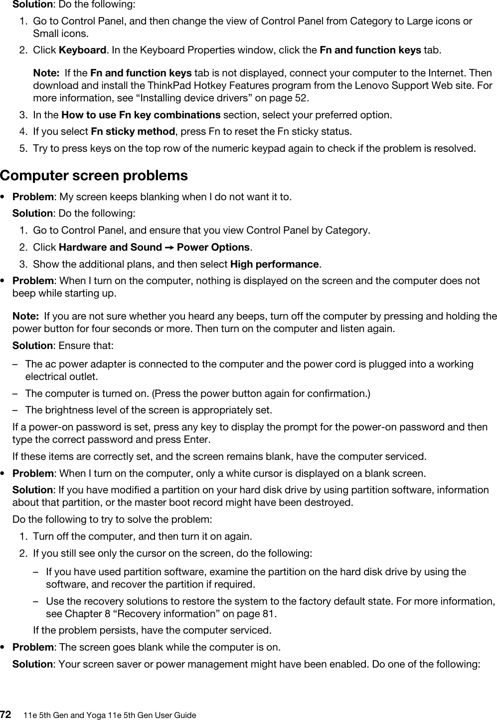 Solution: Do the following: 1.  Go to Control Panel, and then change the view of Control Panel from Category to Large icons or Small icons.2.  Click Keyboard. In the Keyboard Properties window, click the Fn and function keys tab.Note: If the Fn and function keys tab is not displayed, connect your computer to the Internet. Then download and install the ThinkPad Hotkey Features program from the Lenovo Support Web site. For more information, see “Installing device drivers” on page 52.3.  In the How to use Fn key combinations section, select your preferred option.4.  If you select Fn sticky method, press Fn to reset the Fn sticky status.5.  Try to press keys on the top row of the numeric keypad again to check if the problem is resolved.Computer screen problems•  Problem: My screen keeps blanking when I do not want it to.Solution: Do the following: 1.  Go to Control Panel, and ensure that you view Control Panel by Category.2.  Click Hardware and Sound ➙ Power Options.3.  Show the additional plans, and then select High performance.•  Problem: When I turn on the computer, nothing is displayed on the screen and the computer does not beep while starting up. Note: If you are not sure whether you heard any beeps, turn off the computer by pressing and holding the power button for four seconds or more. Then turn on the computer and listen again. Solution: Ensure that:  –  The ac power adapter is connected to the computer and the power cord is plugged into a working electrical outlet.–  The computer is turned on. (Press the power button again for confirmation.)–  The brightness level of the screen is appropriately set.If a power-on password is set, press any key to display the prompt for the power-on password and then type the correct password and press Enter.If these items are correctly set, and the screen remains blank, have the computer serviced.•  Problem: When I turn on the computer, only a white cursor is displayed on a blank screen.Solution: If you have modified a partition on your hard disk drive by using partition software, information about that partition, or the master boot record might have been destroyed.Do the following to try to solve the problem: 1.  Turn off the computer, and then turn it on again.2.  If you still see only the cursor on the screen, do the following: –  If you have used partition software, examine the partition on the hard disk drive by using the software, and recover the partition if required.–  Use the recovery solutions to restore the system to the factory default state. For more information, see Chapter 8 “Recovery information” on page 81.If the problem persists, have the computer serviced.•  Problem: The screen goes blank while the computer is on.Solution: Your screen saver or power management might have been enabled. Do one of the following: 72 11e 5th Gen and Yoga 11e 5th Gen User Guide
