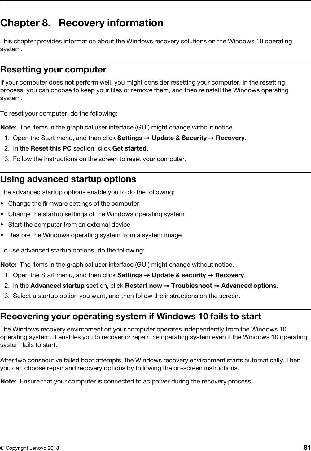 Chapter 8. Recovery informationThis chapter provides information about the Windows recovery solutions on the Windows 10 operating system.Resetting your computerIf your computer does not perform well, you might consider resetting your computer. In the resetting process, you can choose to keep your files or remove them, and then reinstall the Windows operating system.To reset your computer, do the following: Note: The items in the graphical user interface (GUI) might change without notice.1.  Open the Start menu, and then click Settings ➙ Update &amp; Security ➙ Recovery.2.  In the Reset this PC section, click Get started.3.  Follow the instructions on the screen to reset your computer.Using advanced startup optionsThe advanced startup options enable you to do the following: •  Change the firmware settings of the computer•  Change the startup settings of the Windows operating system•  Start the computer from an external device•  Restore the Windows operating system from a system imageTo use advanced startup options, do the following: Note: The items in the graphical user interface (GUI) might change without notice.1.  Open the Start menu, and then click Settings ➙ Update &amp; security ➙ Recovery.2.  In the Advanced startup section, click Restart now ➙ Troubleshoot ➙ Advanced options.3.  Select a startup option you want, and then follow the instructions on the screen.Recovering your operating system if Windows 10 fails to startThe Windows recovery environment on your computer operates independently from the Windows 10 operating system. It enables you to recover or repair the operating system even if the Windows 10 operating system fails to start. After two consecutive failed boot attempts, the Windows recovery environment starts automatically. Then you can choose repair and recovery options by following the on-screen instructions.Note: Ensure that your computer is connected to ac power during the recovery process.© Copyright Lenovo 2018 81