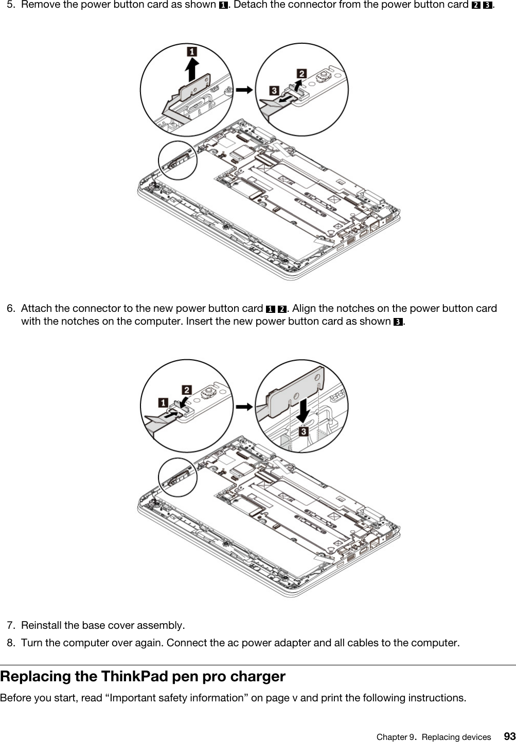 5.  Remove the power button card as shown  1. Detach the connector from the power button card  2  3 . 6.  Attach the connector to the new power button card  1  2 . Align the notches on the power button card with the notches on the computer. Insert the new power button card as shown  3. 7.  Reinstall the base cover assembly.8.  Turn the computer over again. Connect the ac power adapter and all cables to the computer.Replacing the ThinkPad pen pro chargerBefore you start, read “Important safety information” on page v and print the following instructions.Chapter 9.Replacing devices 93