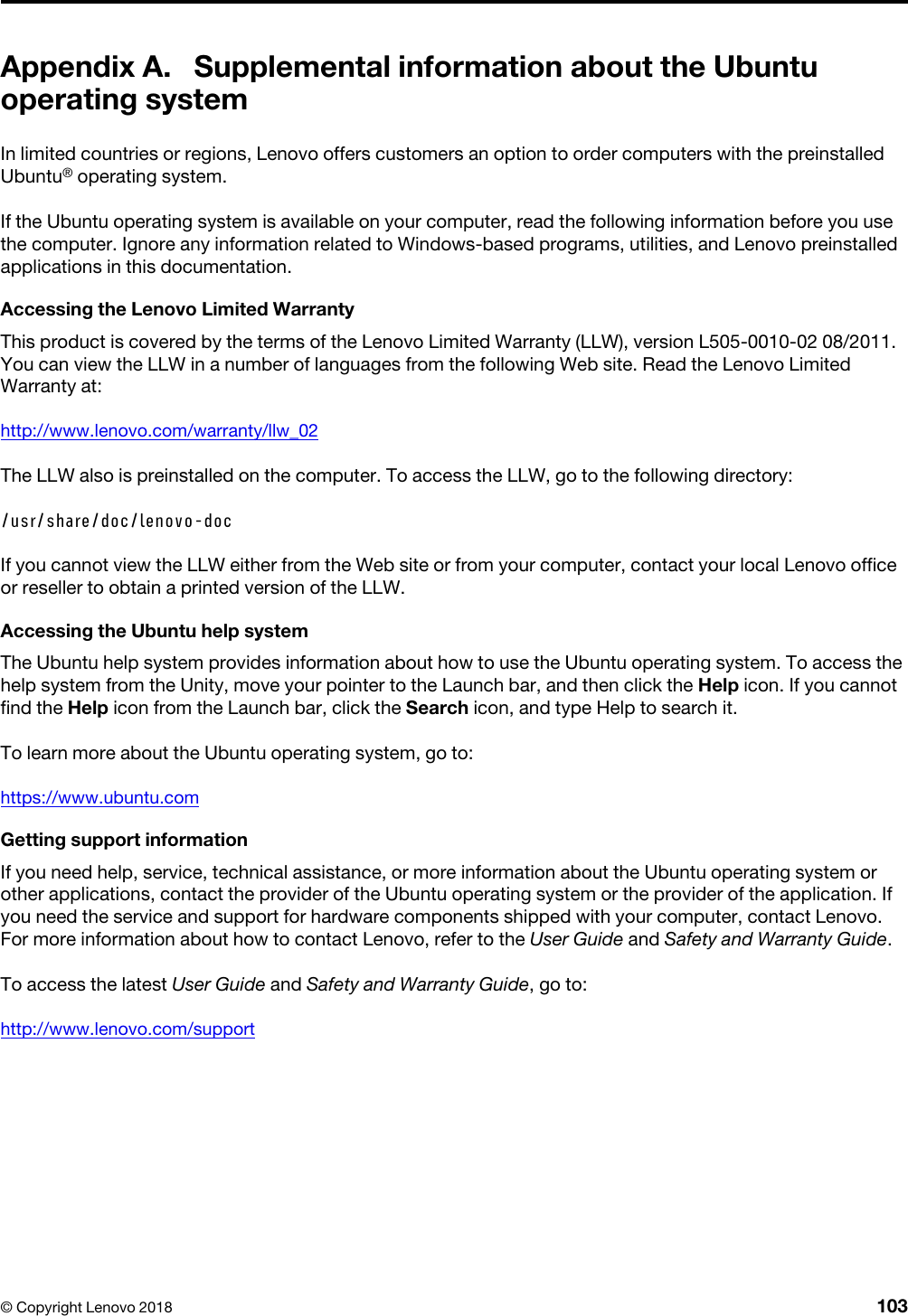 Appendix A. Supplemental information about the Ubuntu operating systemIn limited countries or regions, Lenovo offers customers an option to order computers with the preinstalled Ubuntu® operating system.If the Ubuntu operating system is available on your computer, read the following information before you use the computer. Ignore any information related to Windows-based programs, utilities, and Lenovo preinstalled applications in this documentation.Accessing the Lenovo Limited WarrantyThis product is covered by the terms of the Lenovo Limited Warranty (LLW), version L505-0010-02 08/2011. You can view the LLW in a number of languages from the following Web site. Read the Lenovo Limited Warranty at:http://www.lenovo.com/warranty/llw_02The LLW also is preinstalled on the computer. To access the LLW, go to the following directory:/usr/share/doc/lenovo-docIf you cannot view the LLW either from the Web site or from your computer, contact your local Lenovo office or reseller to obtain a printed version of the LLW.Accessing the Ubuntu help systemThe Ubuntu help system provides information about how to use the Ubuntu operating system. To access the help system from the Unity, move your pointer to the Launch bar, and then click the Help icon. If you cannot find the Help icon from the Launch bar, click the Search icon, and type Help to search it.To learn more about the Ubuntu operating system, go to:https://www.ubuntu.comGetting support informationIf you need help, service, technical assistance, or more information about the Ubuntu operating system or other applications, contact the provider of the Ubuntu operating system or the provider of the application. If you need the service and support for hardware components shipped with your computer, contact Lenovo. For more information about how to contact Lenovo, refer to the User Guide and Safety and Warranty Guide.To access the latest User Guide and Safety and Warranty Guide, go to:http://www.lenovo.com/support© Copyright Lenovo 2018 103