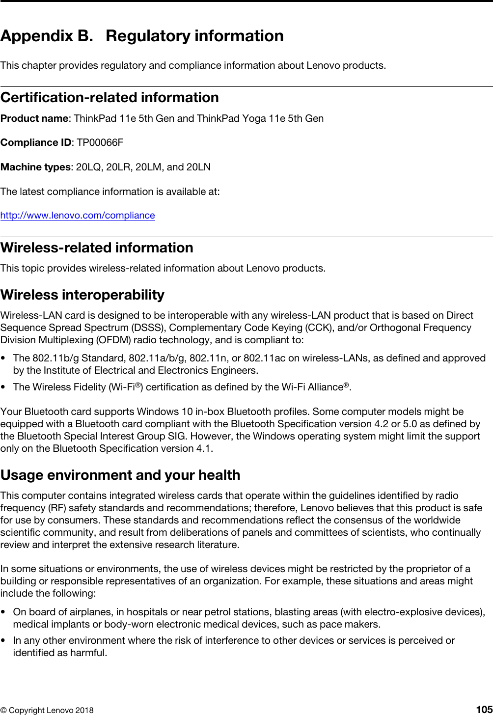 Appendix B. Regulatory informationThis chapter provides regulatory and compliance information about Lenovo products.Certification-related informationProduct name: ThinkPad 11e 5th Gen and ThinkPad Yoga 11e 5th GenCompliance ID: TP00066FMachine types: 20LQ, 20LR, 20LM, and 20LNThe latest compliance information is available at:http://www.lenovo.com/complianceWireless-related informationThis topic provides wireless-related information about Lenovo products.Wireless interoperabilityWireless-LAN card is designed to be interoperable with any wireless-LAN product that is based on Direct Sequence Spread Spectrum (DSSS), Complementary Code Keying (CCK), and/or Orthogonal Frequency Division Multiplexing (OFDM) radio technology, and is compliant to: •  The 802.11b/g Standard, 802.11a/b/g, 802.11n, or 802.11ac on wireless-LANs, as defined and approved by the Institute of Electrical and Electronics Engineers.•  The Wireless Fidelity (Wi-Fi®) certification as defined by the Wi-Fi Alliance®.Your Bluetooth card supports Windows 10 in-box Bluetooth profiles. Some computer models might be equipped with a Bluetooth card compliant with the Bluetooth Specification version 4.2 or 5.0 as defined by the Bluetooth Special Interest Group SIG. However, the Windows operating system might limit the support only on the Bluetooth Specification version 4.1.Usage environment and your healthThis computer contains integrated wireless cards that operate within the guidelines identified by radio frequency (RF) safety standards and recommendations; therefore, Lenovo believes that this product is safe for use by consumers. These standards and recommendations reflect the consensus of the worldwide scientific community, and result from deliberations of panels and committees of scientists, who continually review and interpret the extensive research literature.In some situations or environments, the use of wireless devices might be restricted by the proprietor of a building or responsible representatives of an organization. For example, these situations and areas might include the following: •  On board of airplanes, in hospitals or near petrol stations, blasting areas (with electro-explosive devices), medical implants or body-worn electronic medical devices, such as pace makers.•  In any other environment where the risk of interference to other devices or services is perceived or identified as harmful.© Copyright Lenovo 2018 105