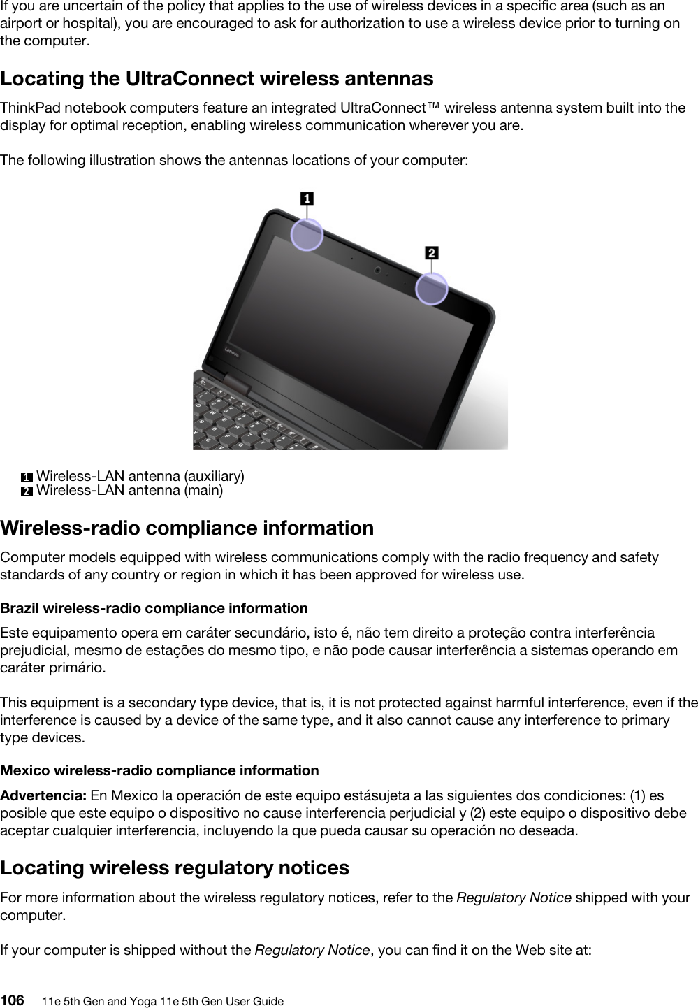 If you are uncertain of the policy that applies to the use of wireless devices in a specific area (such as an airport or hospital), you are encouraged to ask for authorization to use a wireless device prior to turning on the computer.Locating the UltraConnect wireless antennasThinkPad notebook computers feature an integrated UltraConnect™ wireless antenna system built into the display for optimal reception, enabling wireless communication wherever you are.The following illustration shows the antennas locations of your computer: 1  Wireless-LAN antenna (auxiliary)2  Wireless-LAN antenna (main)Wireless-radio compliance informationComputer models equipped with wireless communications comply with the radio frequency and safety standards of any country or region in which it has been approved for wireless use.Brazil wireless-radio compliance informationEste equipamento opera em caráter secundário, isto é, não tem direito a proteção contra interferência prejudicial, mesmo de estações do mesmo tipo, e não pode causar interferência a sistemas operando em caráter primário.This equipment is a secondary type device, that is, it is not protected against harmful interference, even if the interference is caused by a device of the same type, and it also cannot cause any interference to primary type devices.Mexico wireless-radio compliance informationAdvertencia: En Mexico la operación de este equipo estásujeta a las siguientes dos condiciones: (1) es posible que este equipo o dispositivo no cause interferencia perjudicial y (2) este equipo o dispositivo debe aceptar cualquier interferencia, incluyendo la que pueda causar su operación no deseada.Locating wireless regulatory noticesFor more information about the wireless regulatory notices, refer to the Regulatory Notice shipped with your computer.If your computer is shipped without the Regulatory Notice, you can find it on the Web site at: 106 11e 5th Gen and Yoga 11e 5th Gen User Guide