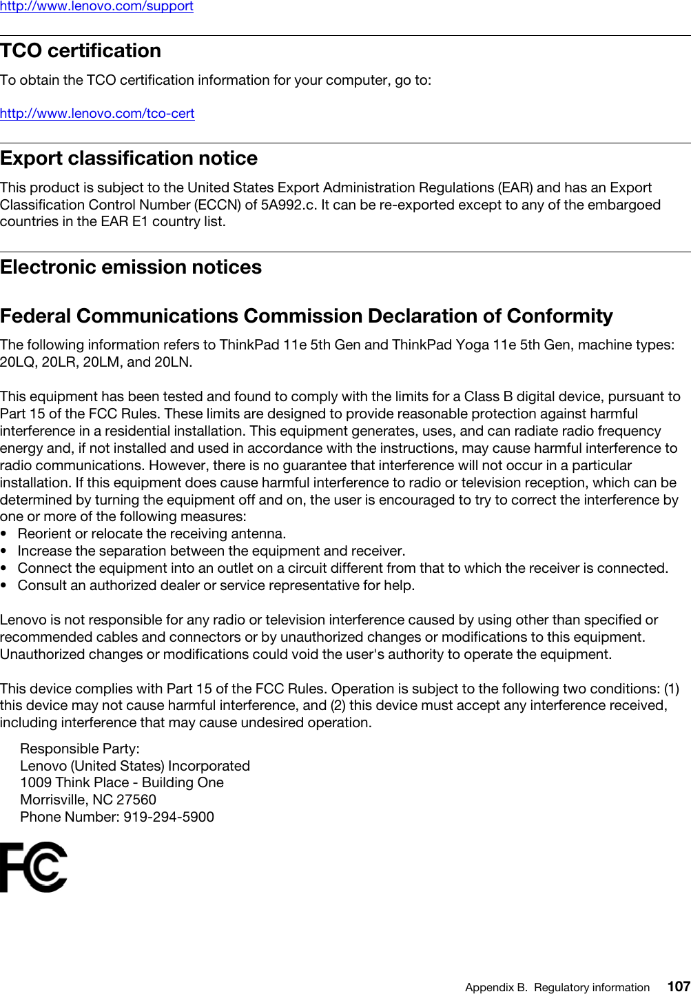 http://www.lenovo.com/supportTCO certificationTo obtain the TCO certification information for your computer, go to:http://www.lenovo.com/tco-certExport classification noticeThis product is subject to the United States Export Administration Regulations (EAR) and has an Export Classification Control Number (ECCN) of 5A992.c. It can be re-exported except to any of the embargoed countries in the EAR E1 country list.Electronic emission noticesFederal Communications Commission Declaration of ConformityThe following information refers to ThinkPad 11e 5th Gen and ThinkPad Yoga 11e 5th Gen, machine types: 20LQ, 20LR, 20LM, and 20LN.This equipment has been tested and found to comply with the limits for a Class B digital device, pursuant to Part 15 of the FCC Rules. These limits are designed to provide reasonable protection against harmful interference in a residential installation. This equipment generates, uses, and can radiate radio frequency energy and, if not installed and used in accordance with the instructions, may cause harmful interference to radio communications. However, there is no guarantee that interference will not occur in a particular installation. If this equipment does cause harmful interference to radio or television reception, which can be determined by turning the equipment off and on, the user is encouraged to try to correct the interference by one or more of the following measures:•  Reorient or relocate the receiving antenna.•  Increase the separation between the equipment and receiver.•  Connect the equipment into an outlet on a circuit different from that to which the receiver is connected.•  Consult an authorized dealer or service representative for help.Lenovo is not responsible for any radio or television interference caused by using other than specified or recommended cables and connectors or by unauthorized changes or modifications to this equipment. Unauthorized changes or modifications could void the user&apos;s authority to operate the equipment.This device complies with Part 15 of the FCC Rules. Operation is subject to the following two conditions: (1) this device may not cause harmful interference, and (2) this device must accept any interference received, including interference that may cause undesired operation.Responsible Party:Lenovo (United States) Incorporated1009 Think Place - Building OneMorrisville, NC 27560Phone Number: 919-294-5900Appendix B. Regulatory information 107