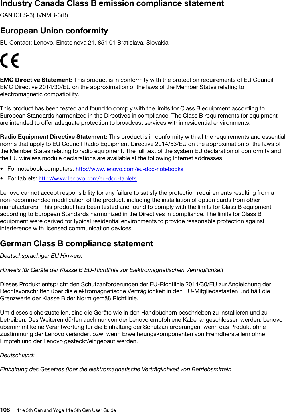 Industry Canada Class B emission compliance statementCAN ICES-3(B)/NMB-3(B)European Union conformityEU Contact: Lenovo, Einsteinova 21, 851 01 Bratislava, SlovakiaEMC Directive Statement: This product is in conformity with the protection requirements of EU Council EMC Directive 2014/30/EU on the approximation of the laws of the Member States relating to electromagnetic compatibility. This product has been tested and found to comply with the limits for Class B equipment according to European Standards harmonized in the Directives in compliance. The Class B requirements for equipment are intended to offer adequate protection to broadcast services within residential environments.Radio Equipment Directive Statement: This product is in conformity with all the requirements and essential norms that apply to EU Council Radio Equipment Directive 2014/53/EU on the approximation of the laws of the Member States relating to radio equipment. The full text of the system EU declaration of conformity and the EU wireless module declarations are available at the following Internet addresses: •  For notebook computers: http://www.lenovo.com/eu-doc-notebooks•  For tablets: http://www.lenovo.com/eu-doc-tabletsLenovo cannot accept responsibility for any failure to satisfy the protection requirements resulting from a non-recommended modification of the product, including the installation of option cards from other manufacturers. This product has been tested and found to comply with the limits for Class B equipment according to European Standards harmonized in the Directives in compliance. The limits for Class B equipment were derived for typical residential environments to provide reasonable protection against interference with licensed communication devices.German Class B compliance statementDeutschsprachiger EU Hinweis:Hinweis für Geräte der Klasse B EU-Richtlinie zur Elektromagnetischen VerträglichkeitDieses Produkt entspricht den Schutzanforderungen der EU-Richtlinie 2014/30/EU zur Angleichung der Rechtsvorschriften über die elektromagnetische Verträglichkeit in den EU-Mitgliedsstaaten und hält die Grenzwerte der Klasse B der Norm gemäß Richtlinie.Um dieses sicherzustellen, sind die Geräte wie in den Handbüchern beschrieben zu installieren und zu betreiben. Des Weiteren dürfen auch nur von der Lenovo empfohlene Kabel angeschlossen werden. Lenovo übernimmt keine Verantwortung für die Einhaltung der Schutzanforderungen, wenn das Produkt ohne Zustimmung der Lenovo verändert bzw. wenn Erweiterungskomponenten von Fremdherstellern ohne Empfehlung der Lenovo gesteckt/eingebaut werden.Deutschland:Einhaltung des Gesetzes über die elektromagnetische Verträglichkeit von Betriebsmitteln108 11e 5th Gen and Yoga 11e 5th Gen User Guide