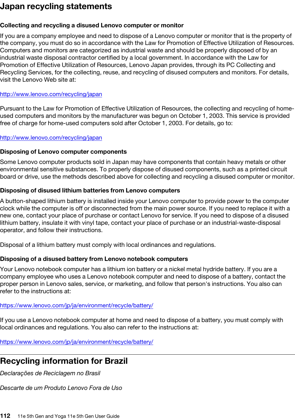 Japan recycling statementsCollecting and recycling a disused Lenovo computer or monitorIf you are a company employee and need to dispose of a Lenovo computer or monitor that is the property of the company, you must do so in accordance with the Law for Promotion of Effective Utilization of Resources. Computers and monitors are categorized as industrial waste and should be properly disposed of by an industrial waste disposal contractor certified by a local government. In accordance with the Law for Promotion of Effective Utilization of Resources, Lenovo Japan provides, through its PC Collecting and Recycling Services, for the collecting, reuse, and recycling of disused computers and monitors. For details, visit the Lenovo Web site at:http://www.lenovo.com/recycling/japanPursuant to the Law for Promotion of Effective Utilization of Resources, the collecting and recycling of home- used computers and monitors by the manufacturer was begun on October 1, 2003. This service is provided free of charge for home-used computers sold after October 1, 2003. For details, go to:http://www.lenovo.com/recycling/japanDisposing of Lenovo computer componentsSome Lenovo computer products sold in Japan may have components that contain heavy metals or other environmental sensitive substances. To properly dispose of disused components, such as a printed circuit board or drive, use the methods described above for collecting and recycling a disused computer or monitor.Disposing of disused lithium batteries from Lenovo computersA button-shaped lithium battery is installed inside your Lenovo computer to provide power to the computer clock while the computer is off or disconnected from the main power source. If you need to replace it with a new one, contact your place of purchase or contact Lenovo for service. If you need to dispose of a disused lithium battery, insulate it with vinyl tape, contact your place of purchase or an industrial-waste-disposal operator, and follow their instructions. Disposal of a lithium battery must comply with local ordinances and regulations.Disposing of a disused battery from Lenovo notebook computersYour Lenovo notebook computer has a lithium ion battery or a nickel metal hydride battery. If you are a company employee who uses a Lenovo notebook computer and need to dispose of a battery, contact the proper person in Lenovo sales, service, or marketing, and follow that person&apos;s instructions. You also can refer to the instructions at:https://www.lenovo.com/jp/ja/environment/recycle/battery/If you use a Lenovo notebook computer at home and need to dispose of a battery, you must comply with local ordinances and regulations. You also can refer to the instructions at:https://www.lenovo.com/jp/ja/environment/recycle/battery/Recycling information for BrazilDeclarações de Reciclagem no BrasilDescarte de um Produto Lenovo Fora de Uso112 11e 5th Gen and Yoga 11e 5th Gen User Guide