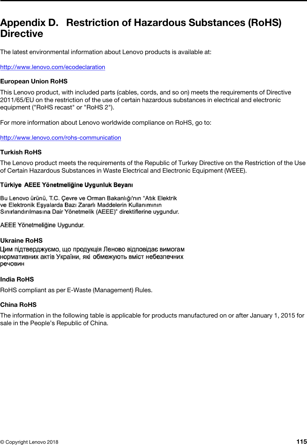 Appendix D. Restriction of Hazardous Substances (RoHS) DirectiveThe latest environmental information about Lenovo products is available at:http://www.lenovo.com/ecodeclarationEuropean Union RoHSThis Lenovo product, with included parts (cables, cords, and so on) meets the requirements of Directive 2011/65/EU on the restriction of the use of certain hazardous substances in electrical and electronic equipment (&quot;RoHS recast&quot; or &quot;RoHS 2&quot;).For more information about Lenovo worldwide compliance on RoHS, go to:http://www.lenovo.com/rohs-communicationTurkish RoHSThe Lenovo product meets the requirements of the Republic of Turkey Directive on the Restriction of the Use of Certain Hazardous Substances in Waste Electrical and Electronic Equipment (WEEE).  Ukraine RoHSIndia RoHSRoHS compliant as per E-Waste (Management) Rules.China RoHSThe information in the following table is applicable for products manufactured on or after January 1, 2015 for sale in the People’s Republic of China.© Copyright Lenovo 2018 115