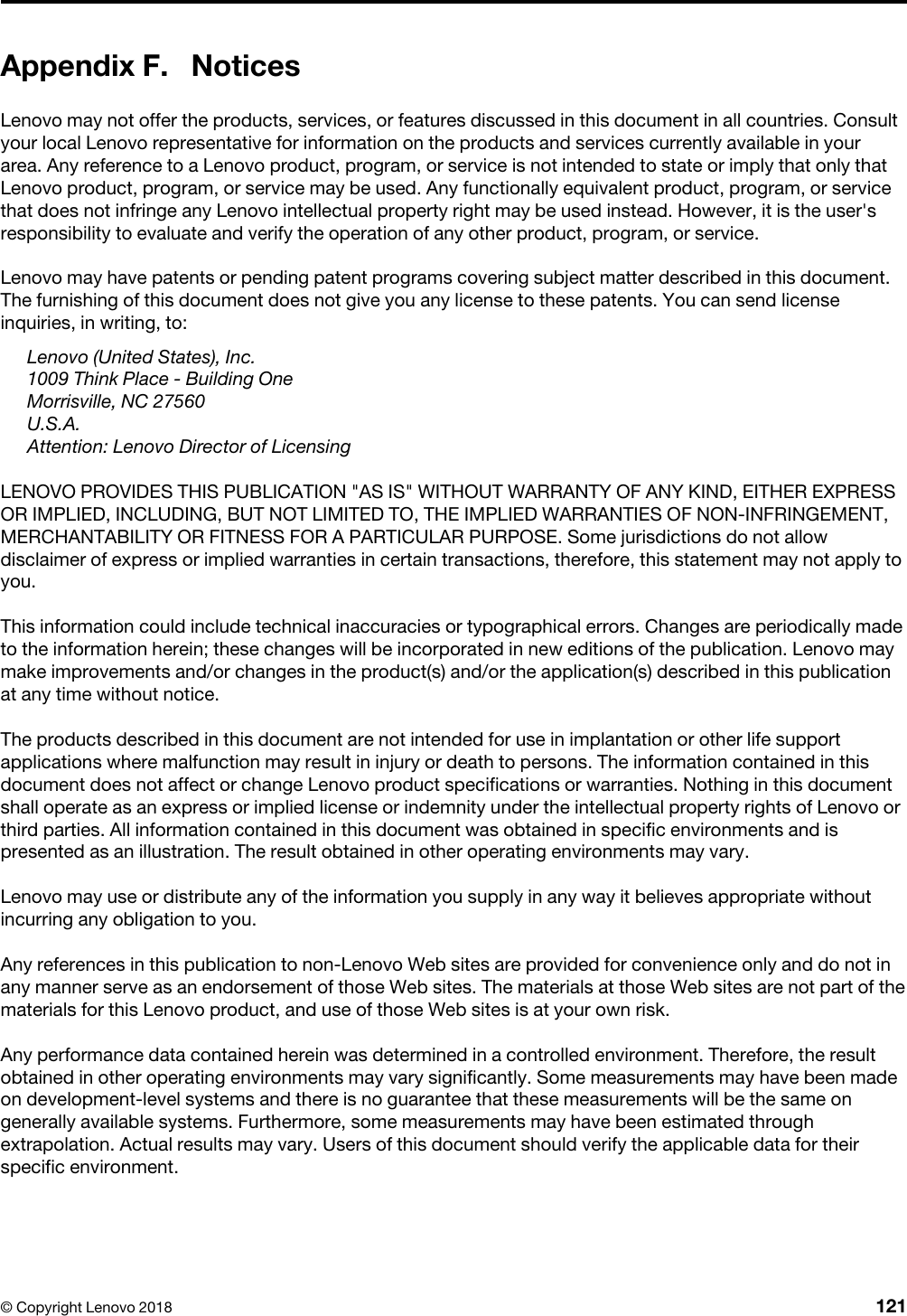 Appendix F. NoticesLenovo may not offer the products, services, or features discussed in this document in all countries. Consult your local Lenovo representative for information on the products and services currently available in your area. Any reference to a Lenovo product, program, or service is not intended to state or imply that only that Lenovo product, program, or service may be used. Any functionally equivalent product, program, or service that does not infringe any Lenovo intellectual property right may be used instead. However, it is the user&apos;s responsibility to evaluate and verify the operation of any other product, program, or service.Lenovo may have patents or pending patent programs covering subject matter described in this document. The furnishing of this document does not give you any license to these patents. You can send license inquiries, in writing, to: Lenovo (United States), Inc. 1009 Think Place - Building OneMorrisville, NC 27560U.S.A.Attention: Lenovo Director of LicensingLENOVO PROVIDES THIS PUBLICATION &quot;AS IS&quot; WITHOUT WARRANTY OF ANY KIND, EITHER EXPRESS OR IMPLIED, INCLUDING, BUT NOT LIMITED TO, THE IMPLIED WARRANTIES OF NON-INFRINGEMENT, MERCHANTABILITY OR FITNESS FOR A PARTICULAR PURPOSE. Some jurisdictions do not allow disclaimer of express or implied warranties in certain transactions, therefore, this statement may not apply to you.This information could include technical inaccuracies or typographical errors. Changes are periodically made to the information herein; these changes will be incorporated in new editions of the publication. Lenovo may make improvements and/or changes in the product(s) and/or the application(s) described in this publication at any time without notice.The products described in this document are not intended for use in implantation or other life support applications where malfunction may result in injury or death to persons. The information contained in this document does not affect or change Lenovo product specifications or warranties. Nothing in this document shall operate as an express or implied license or indemnity under the intellectual property rights of Lenovo or third parties. All information contained in this document was obtained in specific environments and is presented as an illustration. The result obtained in other operating environments may vary.Lenovo may use or distribute any of the information you supply in any way it believes appropriate without incurring any obligation to you.Any references in this publication to non-Lenovo Web sites are provided for convenience only and do not in any manner serve as an endorsement of those Web sites. The materials at those Web sites are not part of the materials for this Lenovo product, and use of those Web sites is at your own risk.Any performance data contained herein was determined in a controlled environment. Therefore, the result obtained in other operating environments may vary significantly. Some measurements may have been made on development-level systems and there is no guarantee that these measurements will be the same on generally available systems. Furthermore, some measurements may have been estimated through extrapolation. Actual results may vary. Users of this document should verify the applicable data for their specific environment.© Copyright Lenovo 2018 121