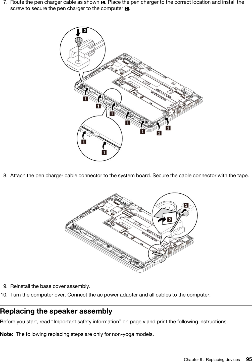 7.  Route the pen charger cable as shown  1. Place the pen charger to the correct location and install the screw to secure the pen charger to the computer  2. 8.  Attach the pen charger cable connector to the system board. Secure the cable connector with the tape. 9.  Reinstall the base cover assembly.10.  Turn the computer over. Connect the ac power adapter and all cables to the computer.Replacing the speaker assemblyBefore you start, read “Important safety information” on page v and print the following instructions.Note: The following replacing steps are only for non-yoga models.Chapter 9.Replacing devices 95