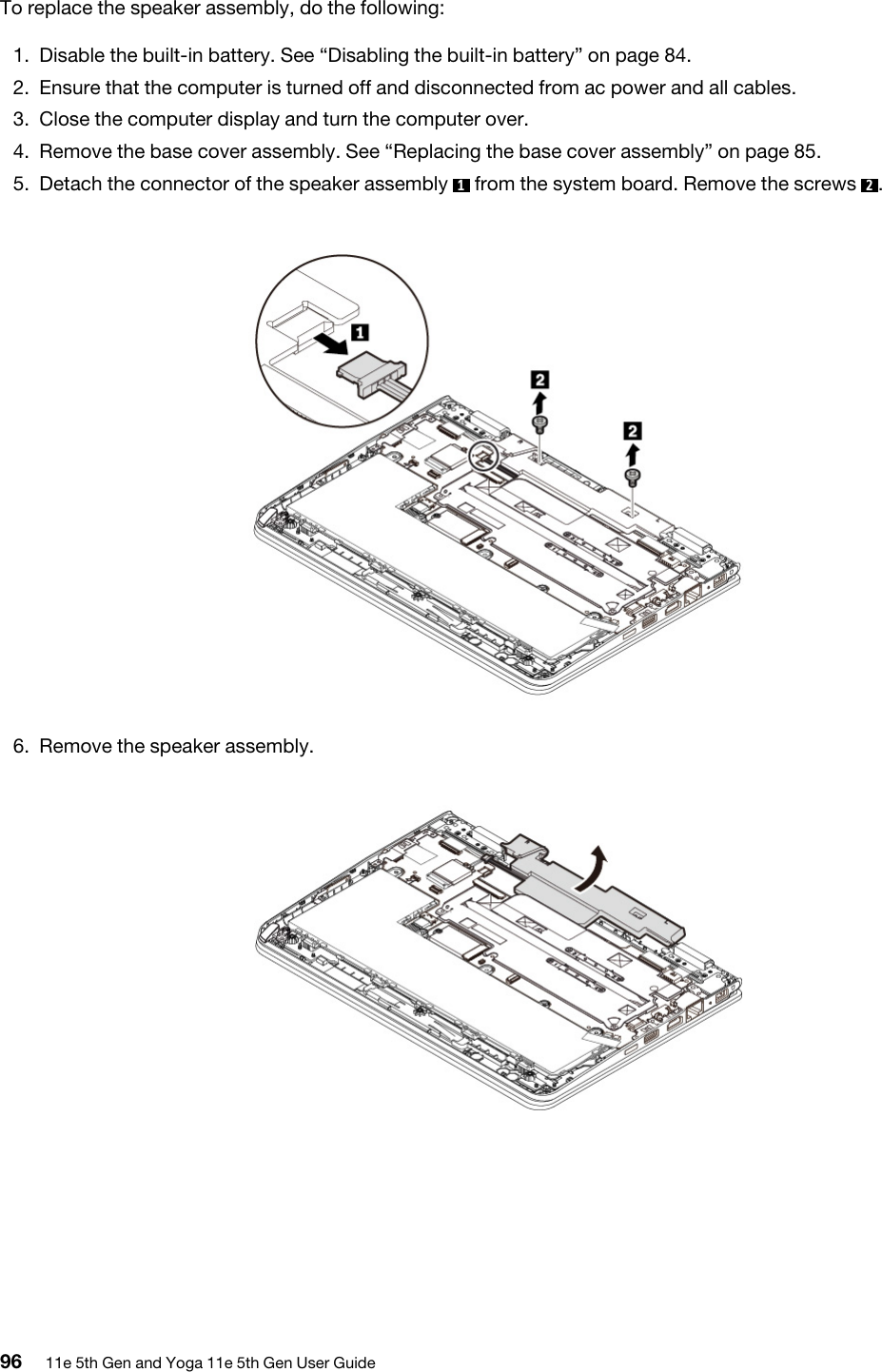 To replace the speaker assembly, do the following:1.  Disable the built-in battery. See “Disabling the built-in battery” on page 84.2.  Ensure that the computer is turned off and disconnected from ac power and all cables.3.  Close the computer display and turn the computer over.4.  Remove the base cover assembly. See “Replacing the base cover assembly” on page 85.5.  Detach the connector of the speaker assembly  1  from the system board. Remove the screws  2. 6.  Remove the speaker assembly. 96 11e 5th Gen and Yoga 11e 5th Gen User Guide