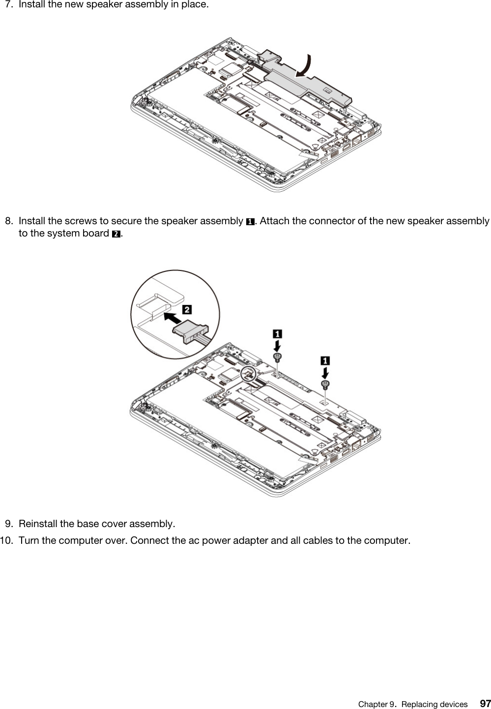 7.  Install the new speaker assembly in place. 8.  Install the screws to secure the speaker assembly  1. Attach the connector of the new speaker assembly to the system board  2. 9.  Reinstall the base cover assembly.10.  Turn the computer over. Connect the ac power adapter and all cables to the computer.Chapter 9.Replacing devices 97