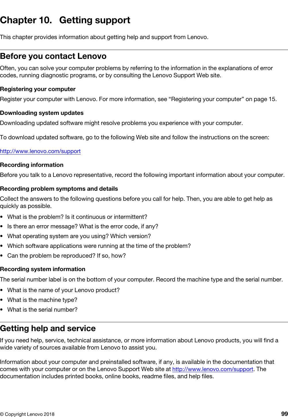 Chapter 10. Getting supportThis chapter provides information about getting help and support from Lenovo.Before you contact LenovoOften, you can solve your computer problems by referring to the information in the explanations of error codes, running diagnostic programs, or by consulting the Lenovo Support Web site.Registering your computerRegister your computer with Lenovo. For more information, see “Registering your computer” on page 15.Downloading system updatesDownloading updated software might resolve problems you experience with your computer.To download updated software, go to the following Web site and follow the instructions on the screen: http://www.lenovo.com/supportRecording informationBefore you talk to a Lenovo representative, record the following important information about your computer.Recording problem symptoms and detailsCollect the answers to the following questions before you call for help. Then, you are able to get help as quickly as possible. •  What is the problem? Is it continuous or intermittent?•  Is there an error message? What is the error code, if any?•  What operating system are you using? Which version?•  Which software applications were running at the time of the problem?•  Can the problem be reproduced? If so, how?Recording system informationThe serial number label is on the bottom of your computer. Record the machine type and the serial number. •  What is the name of your Lenovo product?•  What is the machine type?•  What is the serial number?Getting help and serviceIf you need help, service, technical assistance, or more information about Lenovo products, you will find a wide variety of sources available from Lenovo to assist you.Information about your computer and preinstalled software, if any, is available in the documentation that comes with your computer or on the Lenovo Support Web site at http://www.lenovo.com/support. The documentation includes printed books, online books, readme files, and help files.© Copyright Lenovo 2018 99