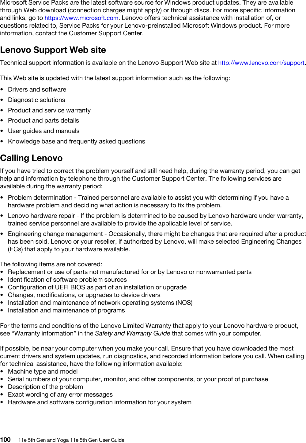 Microsoft Service Packs are the latest software source for Windows product updates. They are available through Web download (connection charges might apply) or through discs. For more specific information and links, go to https://www.microsoft.com. Lenovo offers technical assistance with installation of, or questions related to, Service Packs for your Lenovo-preinstalled Microsoft Windows product. For more information, contact the Customer Support Center.Lenovo Support Web siteTechnical support information is available on the Lenovo Support Web site at http://www.lenovo.com/support.This Web site is updated with the latest support information such as the following: •  Drivers and software•  Diagnostic solutions•  Product and service warranty•  Product and parts details•  User guides and manuals•  Knowledge base and frequently asked questionsCalling LenovoIf you have tried to correct the problem yourself and still need help, during the warranty period, you can get help and information by telephone through the Customer Support Center. The following services are available during the warranty period:  •  Problem determination - Trained personnel are available to assist you with determining if you have a hardware problem and deciding what action is necessary to fix the problem.•  Lenovo hardware repair - If the problem is determined to be caused by Lenovo hardware under warranty, trained service personnel are available to provide the applicable level of service.•  Engineering change management - Occasionally, there might be changes that are required after a product has been sold. Lenovo or your reseller, if authorized by Lenovo, will make selected Engineering Changes (ECs) that apply to your hardware available.The following items are not covered:  •  Replacement or use of parts not manufactured for or by Lenovo or nonwarranted parts•  Identification of software problem sources•  Configuration of UEFI BIOS as part of an installation or upgrade•  Changes, modifications, or upgrades to device drivers•  Installation and maintenance of network operating systems (NOS)•  Installation and maintenance of programsFor the terms and conditions of the Lenovo Limited Warranty that apply to your Lenovo hardware product, see “Warranty information” in the Safety and Warranty Guide that comes with your computer.If possible, be near your computer when you make your call. Ensure that you have downloaded the most current drivers and system updates, run diagnostics, and recorded information before you call. When calling for technical assistance, have the following information available:  •  Machine type and model•  Serial numbers of your computer, monitor, and other components, or your proof of purchase•  Description of the problem•  Exact wording of any error messages•  Hardware and software configuration information for your system100 11e 5th Gen and Yoga 11e 5th Gen User Guide