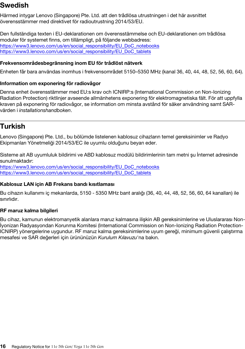 SwedishHärmed intygar Lenovo (Singapore) Pte. Ltd. att den trådlösa utrustningen i det här avsnittet överensstämmer med direktivet för radioutrustning 2014/53/EU.Den fullständiga texten i EU-deklarationen om överensstämmelse och EU-deklarationen om trådlösa moduler för systemet finns, om tillämpligt, på följande webbadress:  https://www3.lenovo.com/us/en/social_responsibility/EU_DoC_notebookshttps://www3.lenovo.com/us/en/social_responsibility/EU_DoC_tabletsFrekvensområdesbegränsning inom EU för trådlöst nätverkEnheten får bara användas inomhus i frekvensområdet 5150–5350 MHz (kanal 36, 40, 44, 48, 52, 56, 60, 64).Information om exponering för radiovågorDenna enhet överensstämmer med EU:s krav och ICNIRP:s (International Commission on Non-Ionizing Radiation Protection) riktlinjer avseende allmänhetens exponering för elektromagnetiska fält. För att uppfylla kraven på exponering för radiovågor, se information om minsta avstånd för säker användning samt SAR- värden i installationshandboken.TurkishLenovo (Singapore) Pte. Ltd., bu bölümde listelenen kablosuz cihazların temel gereksinimler ve Radyo Ekipmanları Yönetmeliği 2014/53/EC ile uyumlu olduğunu beyan eder. Sisteme ait AB uyumluluk bildirimi ve ABD kablosuz modülü bildirimlerinin tam metni şu İnternet adresinde sunulmaktadır:  https://www3.lenovo.com/us/en/social_responsibility/EU_DoC_notebookshttps://www3.lenovo.com/us/en/social_responsibility/EU_DoC_tabletsKablosuz LAN için AB Frekans bandı kısıtlamasıBu cihazın kullanımı iç mekanlarda, 5150 - 5350 MHz bant aralığı (36, 40, 44, 48, 52, 56, 60, 64 kanalları) ile sınırlıdır.RF maruz kalma bilgileriBu cihaz, kamunun elektromanyetik alanlara maruz kalmasına ilişkin AB gereksinimlerine ve Uluslararası Non- İyonizan Radyasyondan Korunma Komitesi (International Commission on Non-Ionizing Radiation Protection- ICNIRP) yönergelerine uygundur. RF maruz kalma gereksinimlerine uyum gereği, minimum güvenli çalıştırma mesafesi ve SAR değerleri için ürününüzün Kurulum Kılavuzu&apos;na bakın.16 Regulatory Notice for 11e 5th Gen/ Yoga 11e 5th Gen